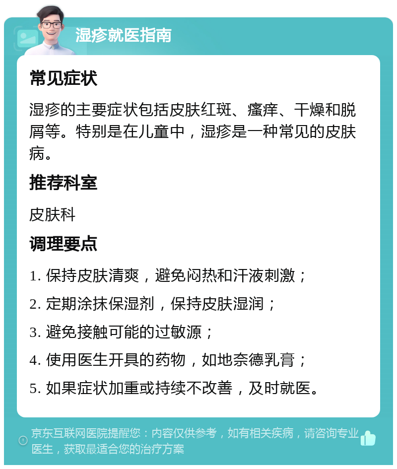 湿疹就医指南 常见症状 湿疹的主要症状包括皮肤红斑、瘙痒、干燥和脱屑等。特别是在儿童中，湿疹是一种常见的皮肤病。 推荐科室 皮肤科 调理要点 1. 保持皮肤清爽，避免闷热和汗液刺激； 2. 定期涂抹保湿剂，保持皮肤湿润； 3. 避免接触可能的过敏源； 4. 使用医生开具的药物，如地奈德乳膏； 5. 如果症状加重或持续不改善，及时就医。