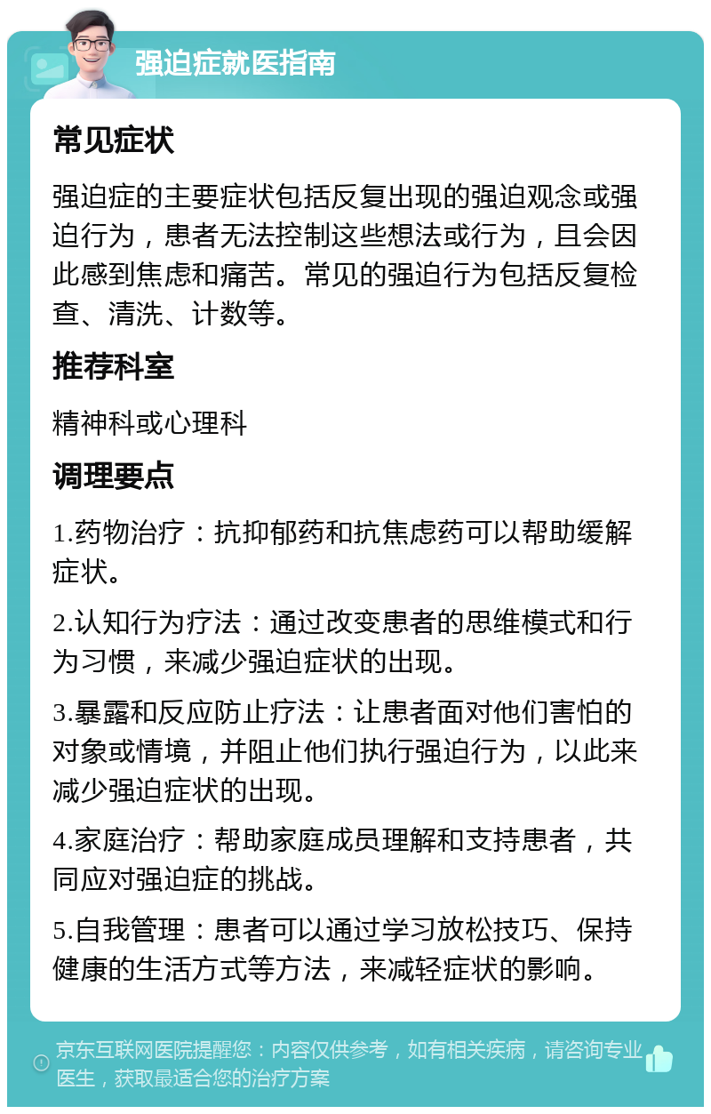 强迫症就医指南 常见症状 强迫症的主要症状包括反复出现的强迫观念或强迫行为，患者无法控制这些想法或行为，且会因此感到焦虑和痛苦。常见的强迫行为包括反复检查、清洗、计数等。 推荐科室 精神科或心理科 调理要点 1.药物治疗：抗抑郁药和抗焦虑药可以帮助缓解症状。 2.认知行为疗法：通过改变患者的思维模式和行为习惯，来减少强迫症状的出现。 3.暴露和反应防止疗法：让患者面对他们害怕的对象或情境，并阻止他们执行强迫行为，以此来减少强迫症状的出现。 4.家庭治疗：帮助家庭成员理解和支持患者，共同应对强迫症的挑战。 5.自我管理：患者可以通过学习放松技巧、保持健康的生活方式等方法，来减轻症状的影响。