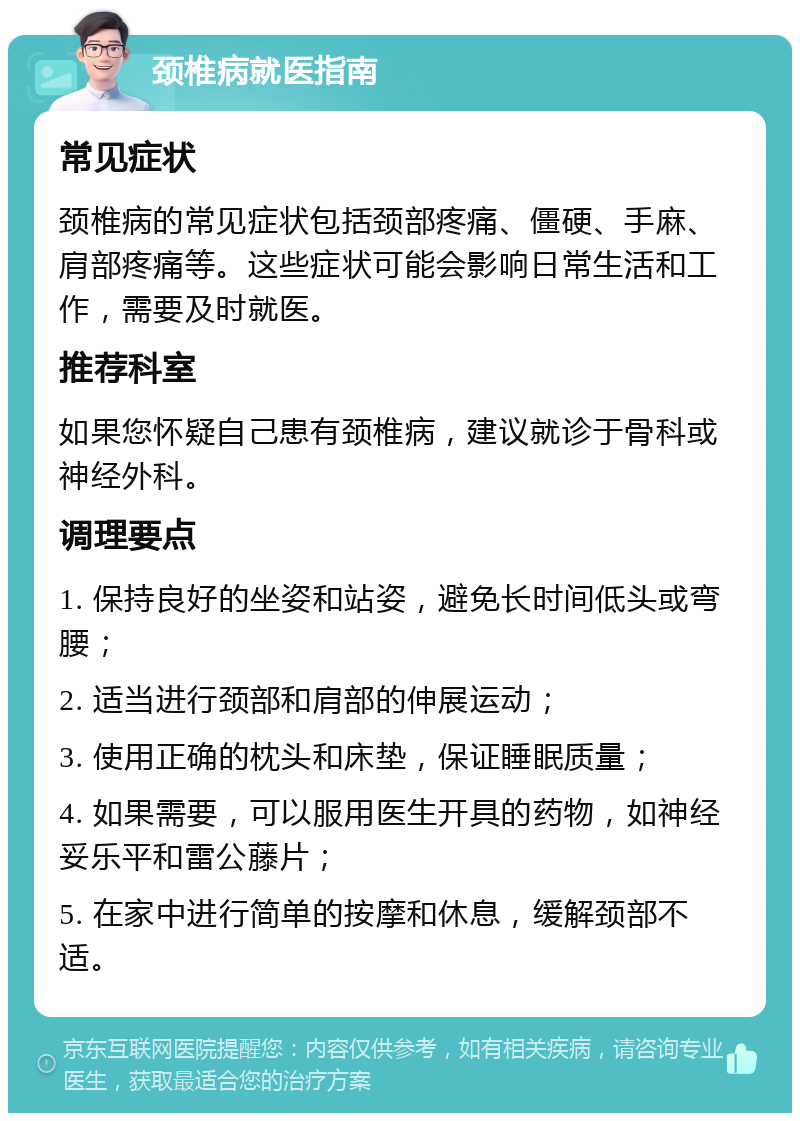 颈椎病就医指南 常见症状 颈椎病的常见症状包括颈部疼痛、僵硬、手麻、肩部疼痛等。这些症状可能会影响日常生活和工作，需要及时就医。 推荐科室 如果您怀疑自己患有颈椎病，建议就诊于骨科或神经外科。 调理要点 1. 保持良好的坐姿和站姿，避免长时间低头或弯腰； 2. 适当进行颈部和肩部的伸展运动； 3. 使用正确的枕头和床垫，保证睡眠质量； 4. 如果需要，可以服用医生开具的药物，如神经妥乐平和雷公藤片； 5. 在家中进行简单的按摩和休息，缓解颈部不适。