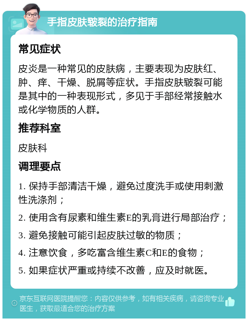 手指皮肤皲裂的治疗指南 常见症状 皮炎是一种常见的皮肤病，主要表现为皮肤红、肿、痒、干燥、脱屑等症状。手指皮肤皲裂可能是其中的一种表现形式，多见于手部经常接触水或化学物质的人群。 推荐科室 皮肤科 调理要点 1. 保持手部清洁干燥，避免过度洗手或使用刺激性洗涤剂； 2. 使用含有尿素和维生素E的乳膏进行局部治疗； 3. 避免接触可能引起皮肤过敏的物质； 4. 注意饮食，多吃富含维生素C和E的食物； 5. 如果症状严重或持续不改善，应及时就医。