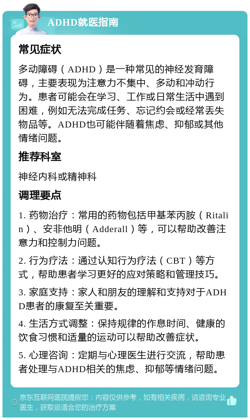 ADHD就医指南 常见症状 多动障碍（ADHD）是一种常见的神经发育障碍，主要表现为注意力不集中、多动和冲动行为。患者可能会在学习、工作或日常生活中遇到困难，例如无法完成任务、忘记约会或经常丢失物品等。ADHD也可能伴随着焦虑、抑郁或其他情绪问题。 推荐科室 神经内科或精神科 调理要点 1. 药物治疗：常用的药物包括甲基苯丙胺（Ritalin）、安非他明（Adderall）等，可以帮助改善注意力和控制力问题。 2. 行为疗法：通过认知行为疗法（CBT）等方式，帮助患者学习更好的应对策略和管理技巧。 3. 家庭支持：家人和朋友的理解和支持对于ADHD患者的康复至关重要。 4. 生活方式调整：保持规律的作息时间、健康的饮食习惯和适量的运动可以帮助改善症状。 5. 心理咨询：定期与心理医生进行交流，帮助患者处理与ADHD相关的焦虑、抑郁等情绪问题。