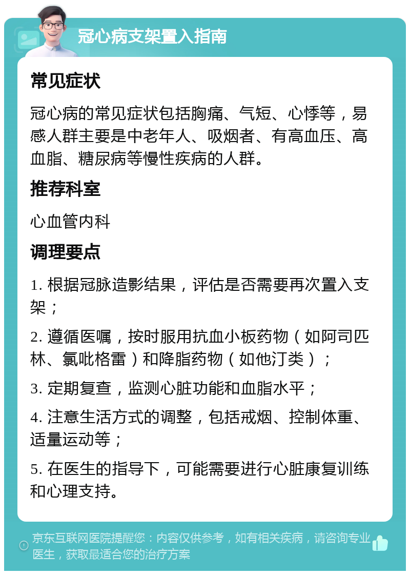 冠心病支架置入指南 常见症状 冠心病的常见症状包括胸痛、气短、心悸等，易感人群主要是中老年人、吸烟者、有高血压、高血脂、糖尿病等慢性疾病的人群。 推荐科室 心血管内科 调理要点 1. 根据冠脉造影结果，评估是否需要再次置入支架； 2. 遵循医嘱，按时服用抗血小板药物（如阿司匹林、氯吡格雷）和降脂药物（如他汀类）； 3. 定期复查，监测心脏功能和血脂水平； 4. 注意生活方式的调整，包括戒烟、控制体重、适量运动等； 5. 在医生的指导下，可能需要进行心脏康复训练和心理支持。