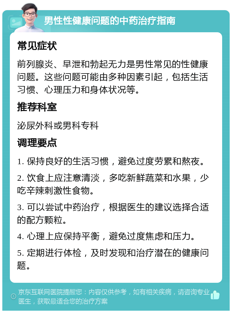 男性性健康问题的中药治疗指南 常见症状 前列腺炎、早泄和勃起无力是男性常见的性健康问题。这些问题可能由多种因素引起，包括生活习惯、心理压力和身体状况等。 推荐科室 泌尿外科或男科专科 调理要点 1. 保持良好的生活习惯，避免过度劳累和熬夜。 2. 饮食上应注意清淡，多吃新鲜蔬菜和水果，少吃辛辣刺激性食物。 3. 可以尝试中药治疗，根据医生的建议选择合适的配方颗粒。 4. 心理上应保持平衡，避免过度焦虑和压力。 5. 定期进行体检，及时发现和治疗潜在的健康问题。