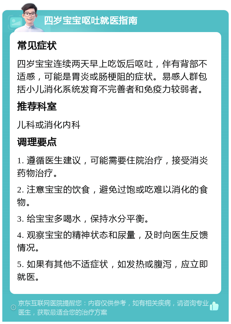 四岁宝宝呕吐就医指南 常见症状 四岁宝宝连续两天早上吃饭后呕吐，伴有背部不适感，可能是胃炎或肠梗阻的症状。易感人群包括小儿消化系统发育不完善者和免疫力较弱者。 推荐科室 儿科或消化内科 调理要点 1. 遵循医生建议，可能需要住院治疗，接受消炎药物治疗。 2. 注意宝宝的饮食，避免过饱或吃难以消化的食物。 3. 给宝宝多喝水，保持水分平衡。 4. 观察宝宝的精神状态和尿量，及时向医生反馈情况。 5. 如果有其他不适症状，如发热或腹泻，应立即就医。