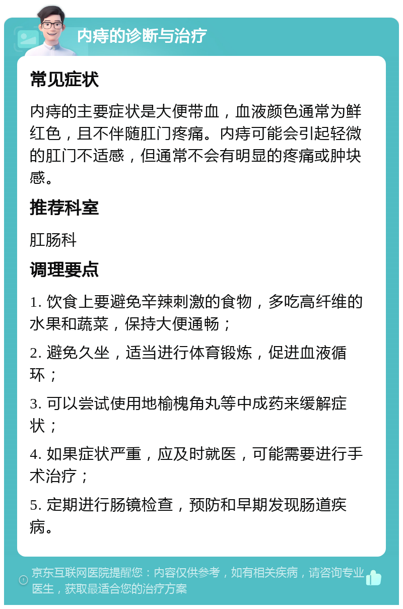 内痔的诊断与治疗 常见症状 内痔的主要症状是大便带血，血液颜色通常为鲜红色，且不伴随肛门疼痛。内痔可能会引起轻微的肛门不适感，但通常不会有明显的疼痛或肿块感。 推荐科室 肛肠科 调理要点 1. 饮食上要避免辛辣刺激的食物，多吃高纤维的水果和蔬菜，保持大便通畅； 2. 避免久坐，适当进行体育锻炼，促进血液循环； 3. 可以尝试使用地榆槐角丸等中成药来缓解症状； 4. 如果症状严重，应及时就医，可能需要进行手术治疗； 5. 定期进行肠镜检查，预防和早期发现肠道疾病。