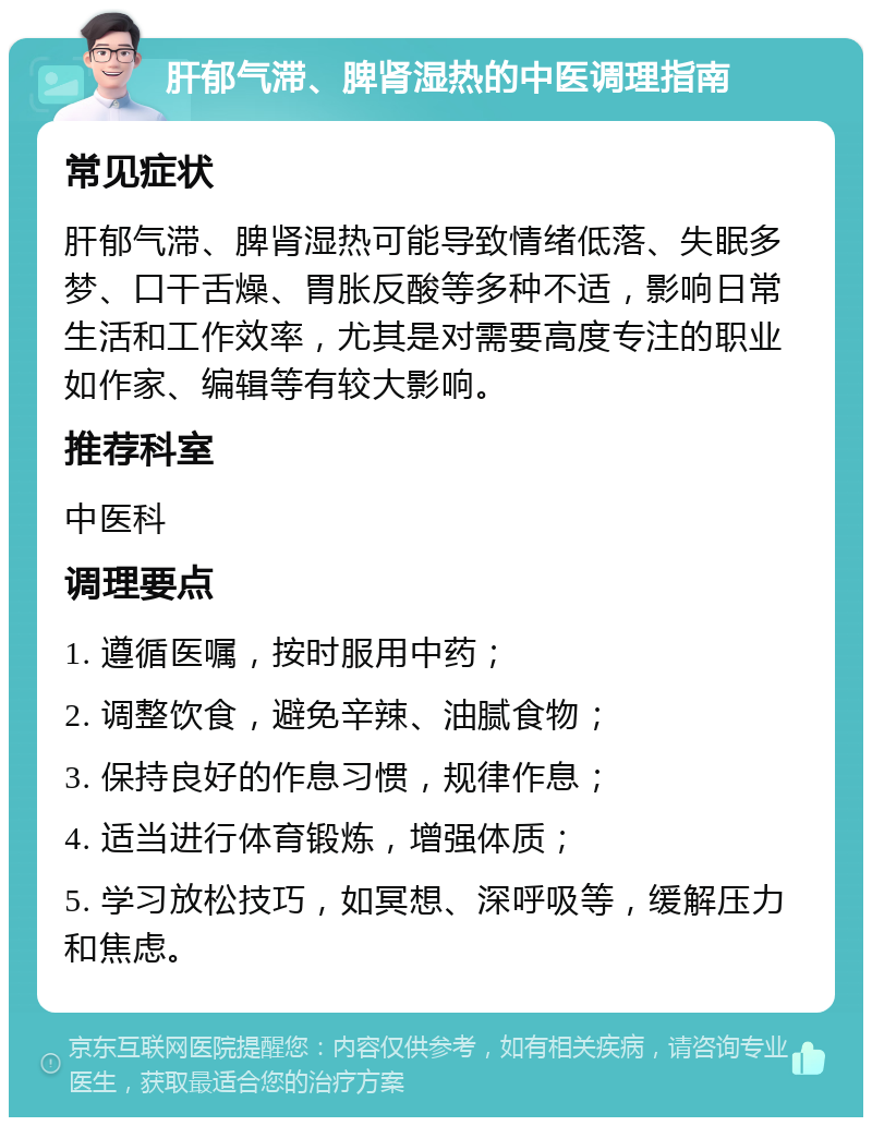 肝郁气滞、脾肾湿热的中医调理指南 常见症状 肝郁气滞、脾肾湿热可能导致情绪低落、失眠多梦、口干舌燥、胃胀反酸等多种不适，影响日常生活和工作效率，尤其是对需要高度专注的职业如作家、编辑等有较大影响。 推荐科室 中医科 调理要点 1. 遵循医嘱，按时服用中药； 2. 调整饮食，避免辛辣、油腻食物； 3. 保持良好的作息习惯，规律作息； 4. 适当进行体育锻炼，增强体质； 5. 学习放松技巧，如冥想、深呼吸等，缓解压力和焦虑。