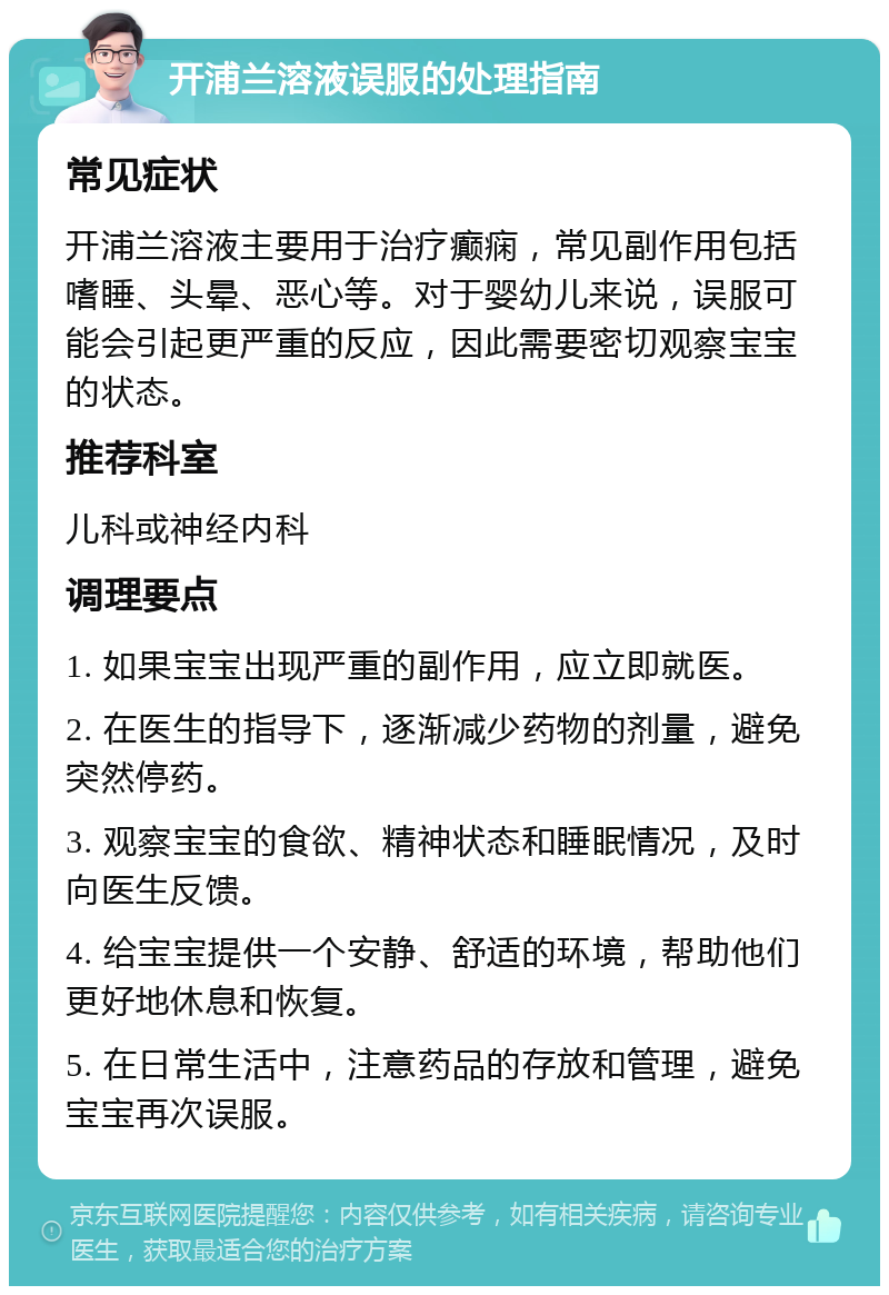 开浦兰溶液误服的处理指南 常见症状 开浦兰溶液主要用于治疗癫痫，常见副作用包括嗜睡、头晕、恶心等。对于婴幼儿来说，误服可能会引起更严重的反应，因此需要密切观察宝宝的状态。 推荐科室 儿科或神经内科 调理要点 1. 如果宝宝出现严重的副作用，应立即就医。 2. 在医生的指导下，逐渐减少药物的剂量，避免突然停药。 3. 观察宝宝的食欲、精神状态和睡眠情况，及时向医生反馈。 4. 给宝宝提供一个安静、舒适的环境，帮助他们更好地休息和恢复。 5. 在日常生活中，注意药品的存放和管理，避免宝宝再次误服。