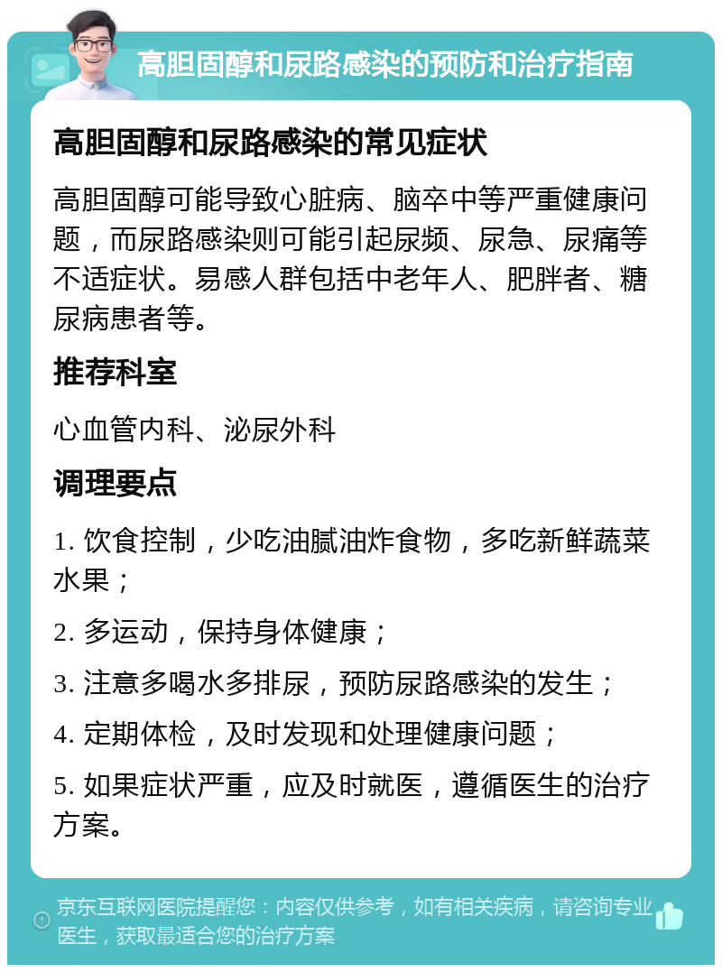 高胆固醇和尿路感染的预防和治疗指南 高胆固醇和尿路感染的常见症状 高胆固醇可能导致心脏病、脑卒中等严重健康问题，而尿路感染则可能引起尿频、尿急、尿痛等不适症状。易感人群包括中老年人、肥胖者、糖尿病患者等。 推荐科室 心血管内科、泌尿外科 调理要点 1. 饮食控制，少吃油腻油炸食物，多吃新鲜蔬菜水果； 2. 多运动，保持身体健康； 3. 注意多喝水多排尿，预防尿路感染的发生； 4. 定期体检，及时发现和处理健康问题； 5. 如果症状严重，应及时就医，遵循医生的治疗方案。