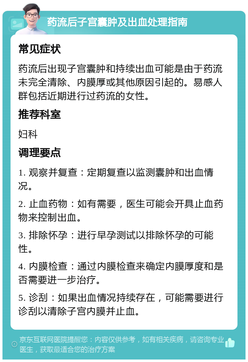 药流后子宫囊肿及出血处理指南 常见症状 药流后出现子宫囊肿和持续出血可能是由于药流未完全清除、内膜厚或其他原因引起的。易感人群包括近期进行过药流的女性。 推荐科室 妇科 调理要点 1. 观察并复查：定期复查以监测囊肿和出血情况。 2. 止血药物：如有需要，医生可能会开具止血药物来控制出血。 3. 排除怀孕：进行早孕测试以排除怀孕的可能性。 4. 内膜检查：通过内膜检查来确定内膜厚度和是否需要进一步治疗。 5. 诊刮：如果出血情况持续存在，可能需要进行诊刮以清除子宫内膜并止血。