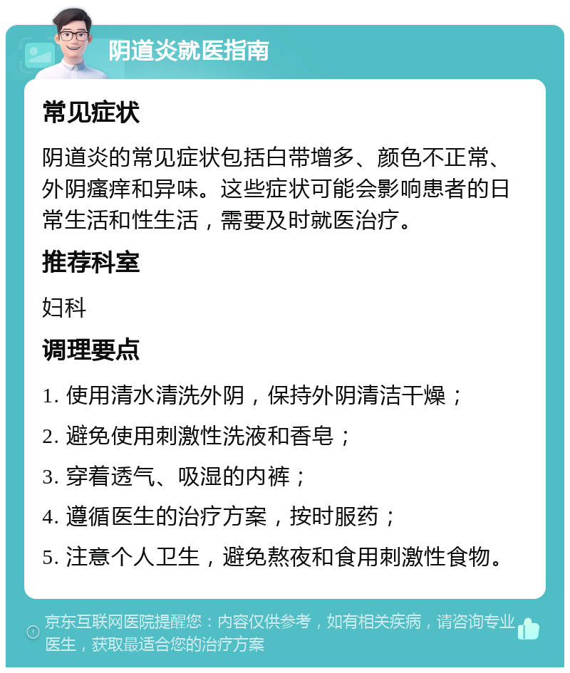 阴道炎就医指南 常见症状 阴道炎的常见症状包括白带增多、颜色不正常、外阴瘙痒和异味。这些症状可能会影响患者的日常生活和性生活，需要及时就医治疗。 推荐科室 妇科 调理要点 1. 使用清水清洗外阴，保持外阴清洁干燥； 2. 避免使用刺激性洗液和香皂； 3. 穿着透气、吸湿的内裤； 4. 遵循医生的治疗方案，按时服药； 5. 注意个人卫生，避免熬夜和食用刺激性食物。