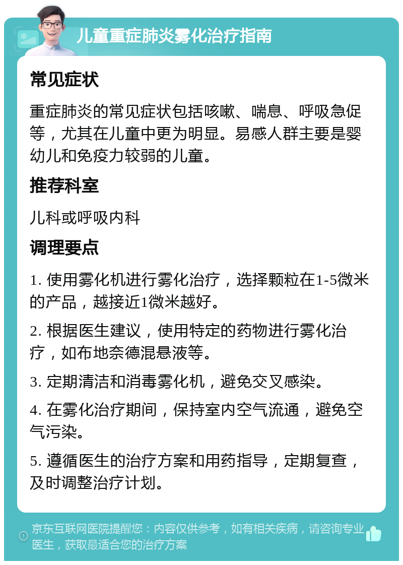 儿童重症肺炎雾化治疗指南 常见症状 重症肺炎的常见症状包括咳嗽、喘息、呼吸急促等，尤其在儿童中更为明显。易感人群主要是婴幼儿和免疫力较弱的儿童。 推荐科室 儿科或呼吸内科 调理要点 1. 使用雾化机进行雾化治疗，选择颗粒在1-5微米的产品，越接近1微米越好。 2. 根据医生建议，使用特定的药物进行雾化治疗，如布地奈德混悬液等。 3. 定期清洁和消毒雾化机，避免交叉感染。 4. 在雾化治疗期间，保持室内空气流通，避免空气污染。 5. 遵循医生的治疗方案和用药指导，定期复查，及时调整治疗计划。