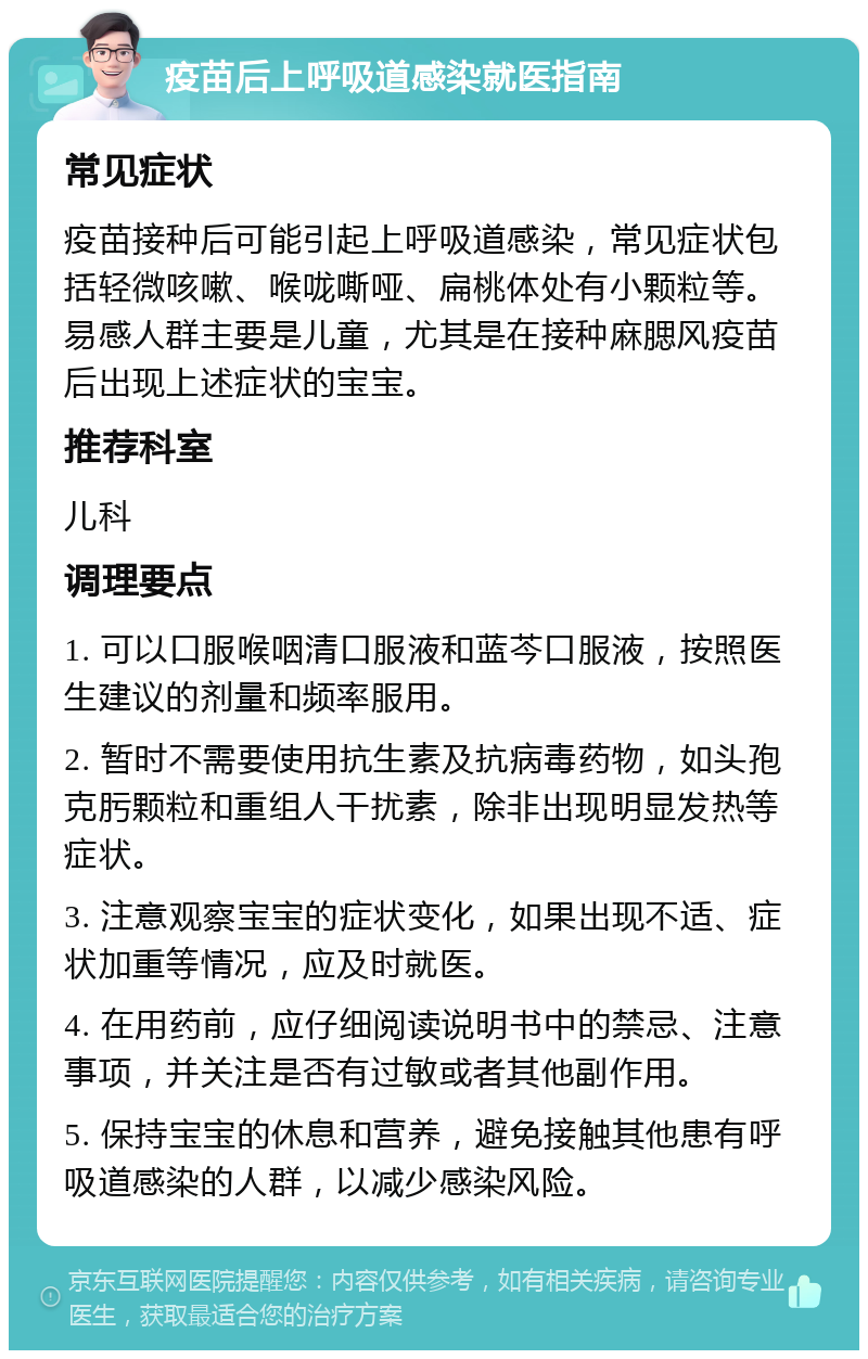 疫苗后上呼吸道感染就医指南 常见症状 疫苗接种后可能引起上呼吸道感染，常见症状包括轻微咳嗽、喉咙嘶哑、扁桃体处有小颗粒等。易感人群主要是儿童，尤其是在接种麻腮风疫苗后出现上述症状的宝宝。 推荐科室 儿科 调理要点 1. 可以口服喉咽清口服液和蓝芩口服液，按照医生建议的剂量和频率服用。 2. 暂时不需要使用抗生素及抗病毒药物，如头孢克肟颗粒和重组人干扰素，除非出现明显发热等症状。 3. 注意观察宝宝的症状变化，如果出现不适、症状加重等情况，应及时就医。 4. 在用药前，应仔细阅读说明书中的禁忌、注意事项，并关注是否有过敏或者其他副作用。 5. 保持宝宝的休息和营养，避免接触其他患有呼吸道感染的人群，以减少感染风险。