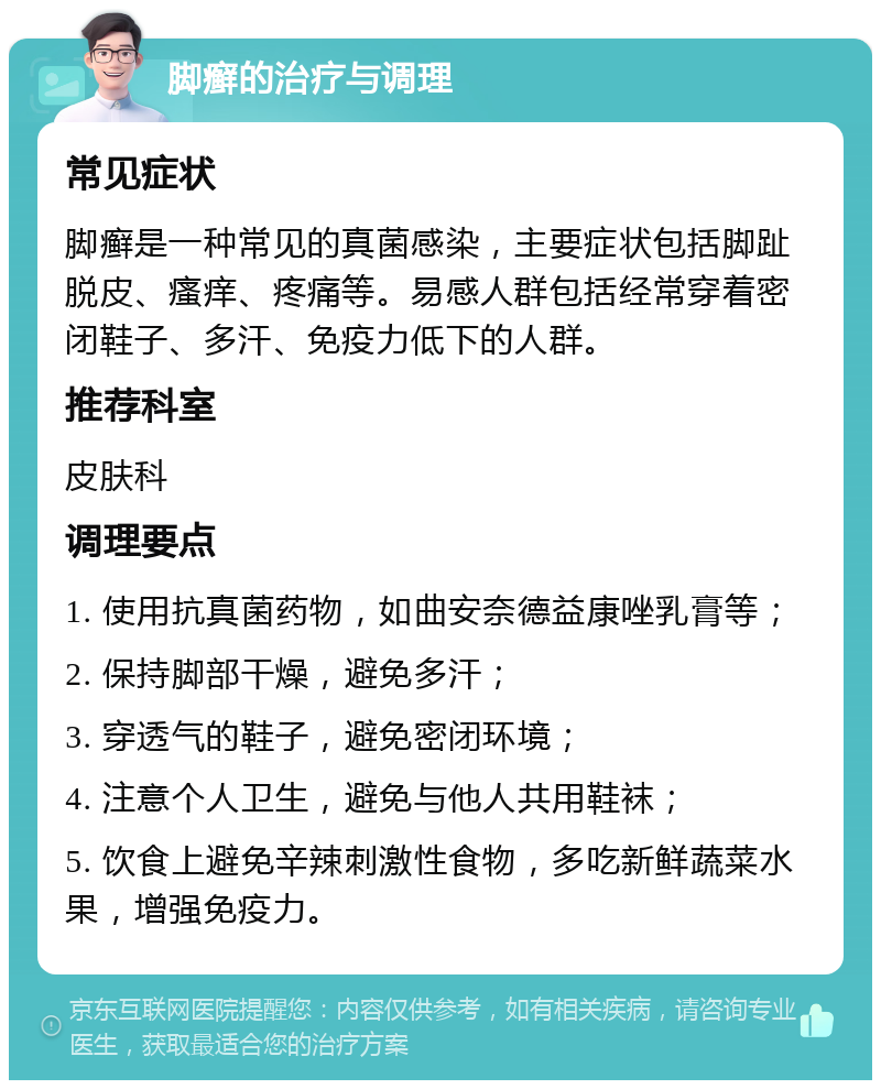 脚癣的治疗与调理 常见症状 脚癣是一种常见的真菌感染，主要症状包括脚趾脱皮、瘙痒、疼痛等。易感人群包括经常穿着密闭鞋子、多汗、免疫力低下的人群。 推荐科室 皮肤科 调理要点 1. 使用抗真菌药物，如曲安奈德益康唑乳膏等； 2. 保持脚部干燥，避免多汗； 3. 穿透气的鞋子，避免密闭环境； 4. 注意个人卫生，避免与他人共用鞋袜； 5. 饮食上避免辛辣刺激性食物，多吃新鲜蔬菜水果，增强免疫力。