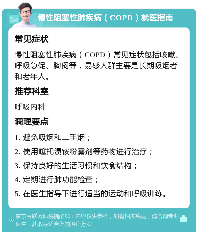 慢性阻塞性肺疾病（COPD）就医指南 常见症状 慢性阻塞性肺疾病（COPD）常见症状包括咳嗽、呼吸急促、胸闷等，易感人群主要是长期吸烟者和老年人。 推荐科室 呼吸内科 调理要点 1. 避免吸烟和二手烟； 2. 使用噻托溴铵粉雾剂等药物进行治疗； 3. 保持良好的生活习惯和饮食结构； 4. 定期进行肺功能检查； 5. 在医生指导下进行适当的运动和呼吸训练。