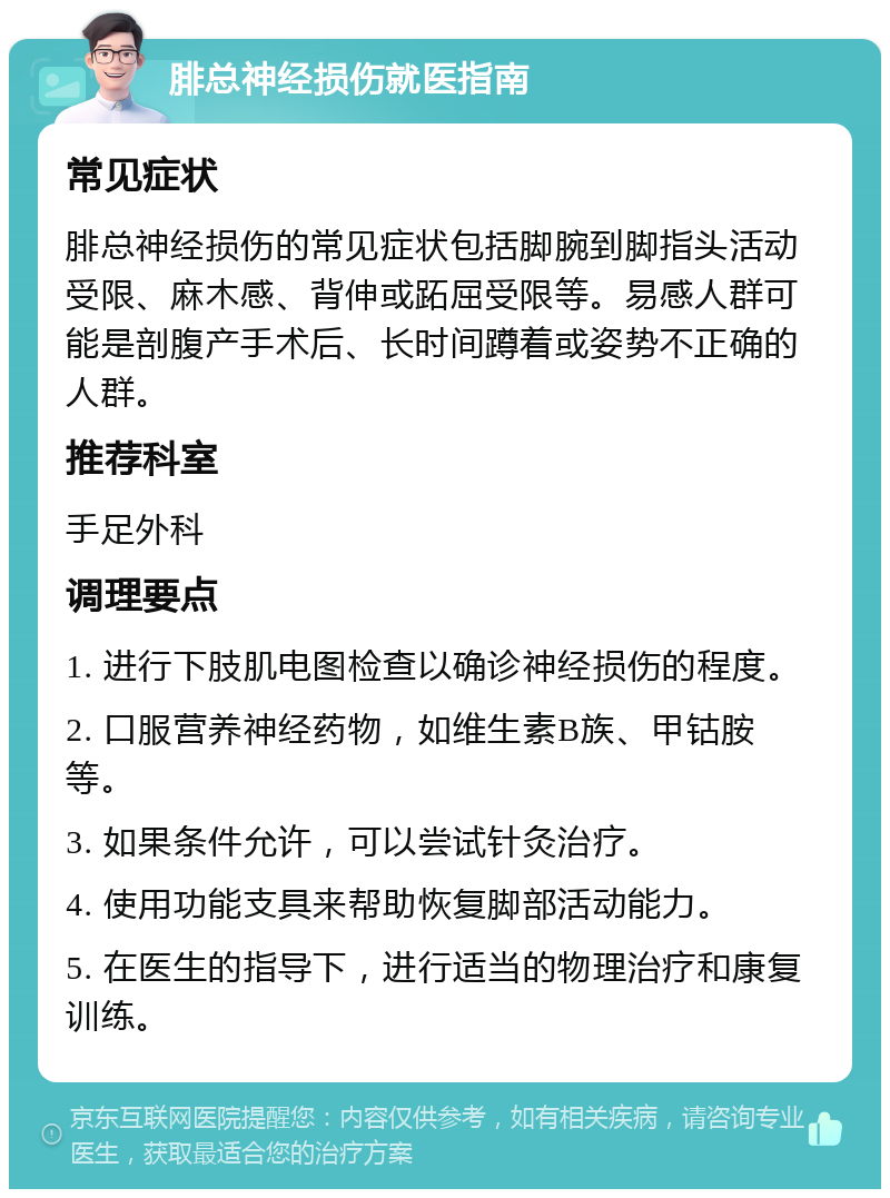 腓总神经损伤就医指南 常见症状 腓总神经损伤的常见症状包括脚腕到脚指头活动受限、麻木感、背伸或跖屈受限等。易感人群可能是剖腹产手术后、长时间蹲着或姿势不正确的人群。 推荐科室 手足外科 调理要点 1. 进行下肢肌电图检查以确诊神经损伤的程度。 2. 口服营养神经药物，如维生素B族、甲钴胺等。 3. 如果条件允许，可以尝试针灸治疗。 4. 使用功能支具来帮助恢复脚部活动能力。 5. 在医生的指导下，进行适当的物理治疗和康复训练。