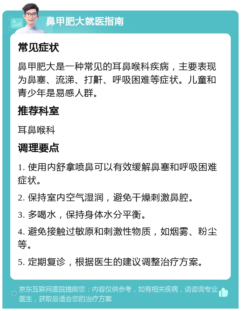 鼻甲肥大就医指南 常见症状 鼻甲肥大是一种常见的耳鼻喉科疾病，主要表现为鼻塞、流涕、打鼾、呼吸困难等症状。儿童和青少年是易感人群。 推荐科室 耳鼻喉科 调理要点 1. 使用内舒拿喷鼻可以有效缓解鼻塞和呼吸困难症状。 2. 保持室内空气湿润，避免干燥刺激鼻腔。 3. 多喝水，保持身体水分平衡。 4. 避免接触过敏原和刺激性物质，如烟雾、粉尘等。 5. 定期复诊，根据医生的建议调整治疗方案。