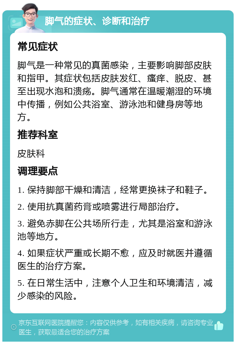 脚气的症状、诊断和治疗 常见症状 脚气是一种常见的真菌感染，主要影响脚部皮肤和指甲。其症状包括皮肤发红、瘙痒、脱皮、甚至出现水泡和溃疡。脚气通常在温暖潮湿的环境中传播，例如公共浴室、游泳池和健身房等地方。 推荐科室 皮肤科 调理要点 1. 保持脚部干燥和清洁，经常更换袜子和鞋子。 2. 使用抗真菌药膏或喷雾进行局部治疗。 3. 避免赤脚在公共场所行走，尤其是浴室和游泳池等地方。 4. 如果症状严重或长期不愈，应及时就医并遵循医生的治疗方案。 5. 在日常生活中，注意个人卫生和环境清洁，减少感染的风险。