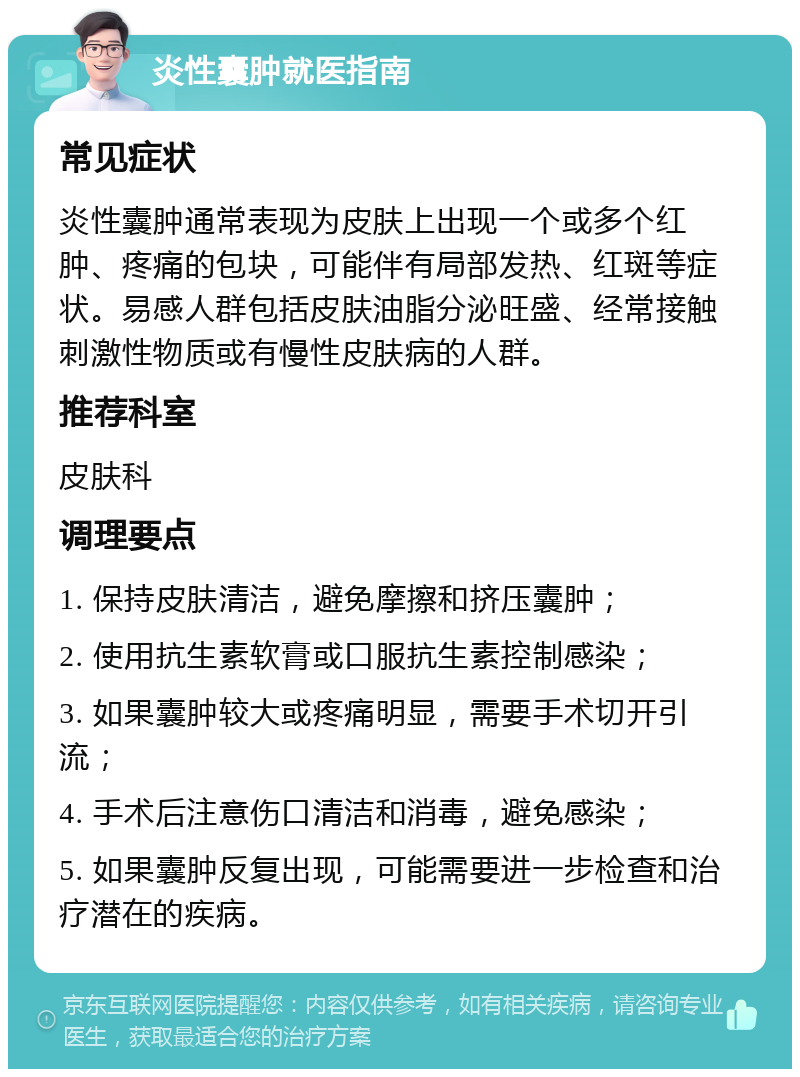 炎性囊肿就医指南 常见症状 炎性囊肿通常表现为皮肤上出现一个或多个红肿、疼痛的包块，可能伴有局部发热、红斑等症状。易感人群包括皮肤油脂分泌旺盛、经常接触刺激性物质或有慢性皮肤病的人群。 推荐科室 皮肤科 调理要点 1. 保持皮肤清洁，避免摩擦和挤压囊肿； 2. 使用抗生素软膏或口服抗生素控制感染； 3. 如果囊肿较大或疼痛明显，需要手术切开引流； 4. 手术后注意伤口清洁和消毒，避免感染； 5. 如果囊肿反复出现，可能需要进一步检查和治疗潜在的疾病。