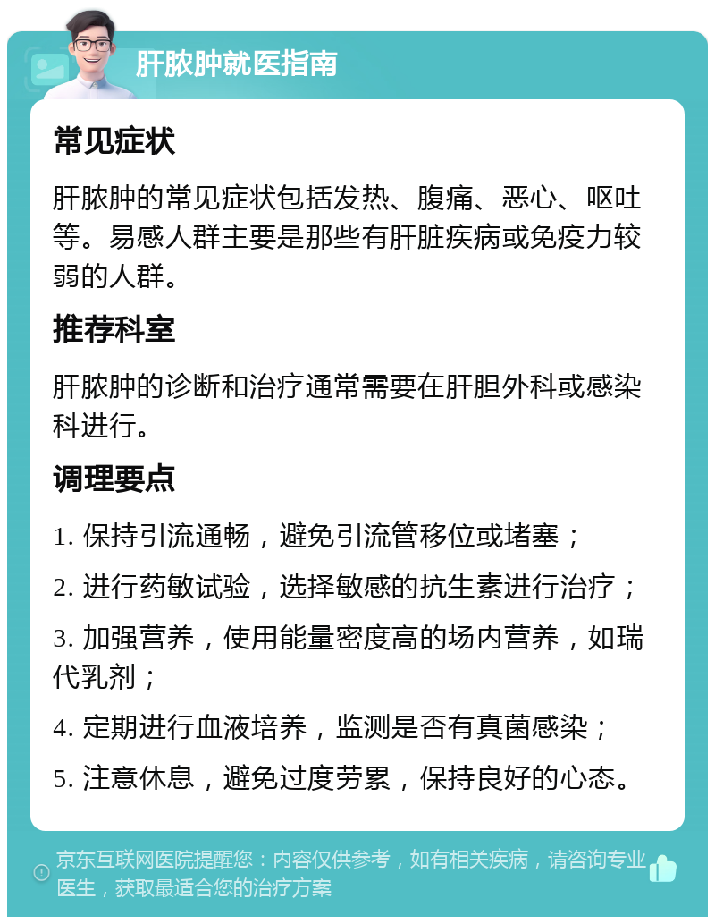 肝脓肿就医指南 常见症状 肝脓肿的常见症状包括发热、腹痛、恶心、呕吐等。易感人群主要是那些有肝脏疾病或免疫力较弱的人群。 推荐科室 肝脓肿的诊断和治疗通常需要在肝胆外科或感染科进行。 调理要点 1. 保持引流通畅，避免引流管移位或堵塞； 2. 进行药敏试验，选择敏感的抗生素进行治疗； 3. 加强营养，使用能量密度高的场内营养，如瑞代乳剂； 4. 定期进行血液培养，监测是否有真菌感染； 5. 注意休息，避免过度劳累，保持良好的心态。