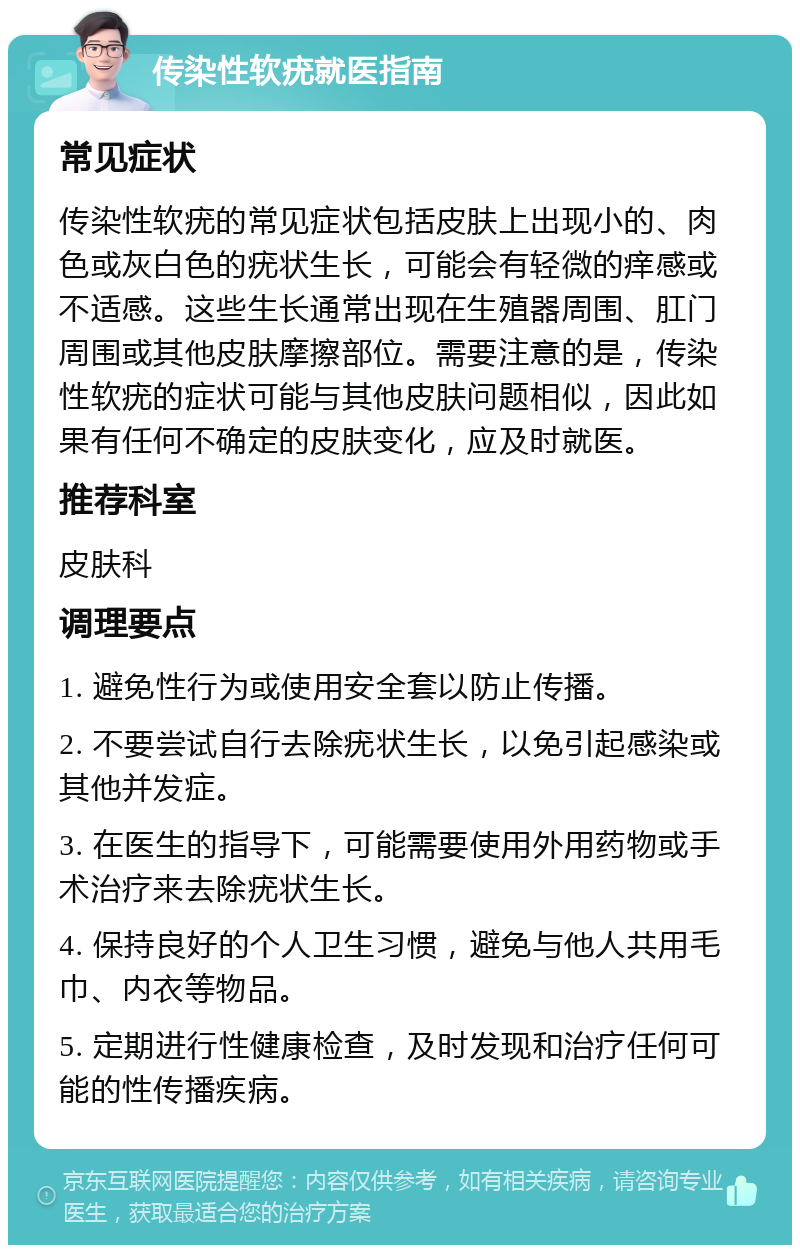 传染性软疣就医指南 常见症状 传染性软疣的常见症状包括皮肤上出现小的、肉色或灰白色的疣状生长，可能会有轻微的痒感或不适感。这些生长通常出现在生殖器周围、肛门周围或其他皮肤摩擦部位。需要注意的是，传染性软疣的症状可能与其他皮肤问题相似，因此如果有任何不确定的皮肤变化，应及时就医。 推荐科室 皮肤科 调理要点 1. 避免性行为或使用安全套以防止传播。 2. 不要尝试自行去除疣状生长，以免引起感染或其他并发症。 3. 在医生的指导下，可能需要使用外用药物或手术治疗来去除疣状生长。 4. 保持良好的个人卫生习惯，避免与他人共用毛巾、内衣等物品。 5. 定期进行性健康检查，及时发现和治疗任何可能的性传播疾病。