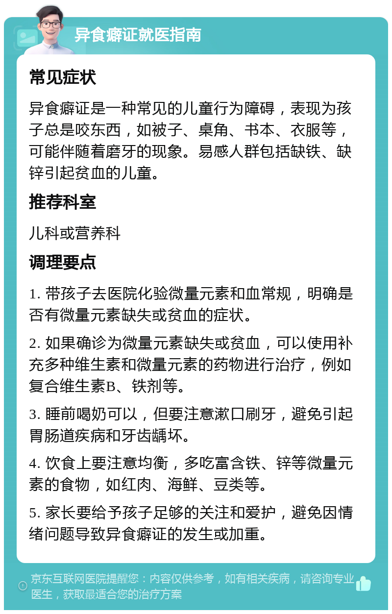 异食癖证就医指南 常见症状 异食癖证是一种常见的儿童行为障碍，表现为孩子总是咬东西，如被子、桌角、书本、衣服等，可能伴随着磨牙的现象。易感人群包括缺铁、缺锌引起贫血的儿童。 推荐科室 儿科或营养科 调理要点 1. 带孩子去医院化验微量元素和血常规，明确是否有微量元素缺失或贫血的症状。 2. 如果确诊为微量元素缺失或贫血，可以使用补充多种维生素和微量元素的药物进行治疗，例如复合维生素B、铁剂等。 3. 睡前喝奶可以，但要注意漱口刷牙，避免引起胃肠道疾病和牙齿龋坏。 4. 饮食上要注意均衡，多吃富含铁、锌等微量元素的食物，如红肉、海鲜、豆类等。 5. 家长要给予孩子足够的关注和爱护，避免因情绪问题导致异食癖证的发生或加重。