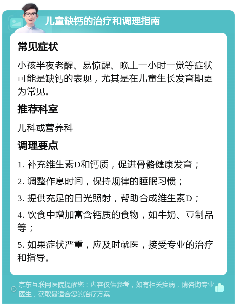 儿童缺钙的治疗和调理指南 常见症状 小孩半夜老醒、易惊醒、晚上一小时一觉等症状可能是缺钙的表现，尤其是在儿童生长发育期更为常见。 推荐科室 儿科或营养科 调理要点 1. 补充维生素D和钙质，促进骨骼健康发育； 2. 调整作息时间，保持规律的睡眠习惯； 3. 提供充足的日光照射，帮助合成维生素D； 4. 饮食中增加富含钙质的食物，如牛奶、豆制品等； 5. 如果症状严重，应及时就医，接受专业的治疗和指导。