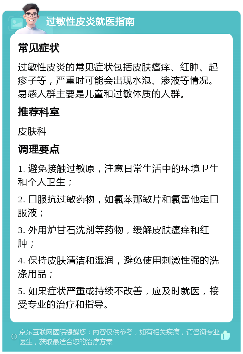 过敏性皮炎就医指南 常见症状 过敏性皮炎的常见症状包括皮肤瘙痒、红肿、起疹子等，严重时可能会出现水泡、渗液等情况。易感人群主要是儿童和过敏体质的人群。 推荐科室 皮肤科 调理要点 1. 避免接触过敏原，注意日常生活中的环境卫生和个人卫生； 2. 口服抗过敏药物，如氯苯那敏片和氯雷他定口服液； 3. 外用炉甘石洗剂等药物，缓解皮肤瘙痒和红肿； 4. 保持皮肤清洁和湿润，避免使用刺激性强的洗涤用品； 5. 如果症状严重或持续不改善，应及时就医，接受专业的治疗和指导。