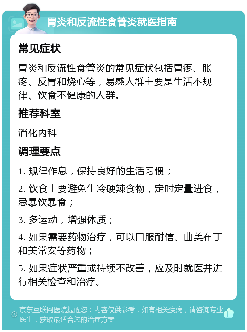 胃炎和反流性食管炎就医指南 常见症状 胃炎和反流性食管炎的常见症状包括胃疼、胀疼、反胃和烧心等，易感人群主要是生活不规律、饮食不健康的人群。 推荐科室 消化内科 调理要点 1. 规律作息，保持良好的生活习惯； 2. 饮食上要避免生冷硬辣食物，定时定量进食，忌暴饮暴食； 3. 多运动，增强体质； 4. 如果需要药物治疗，可以口服耐信、曲美布丁和美常安等药物； 5. 如果症状严重或持续不改善，应及时就医并进行相关检查和治疗。