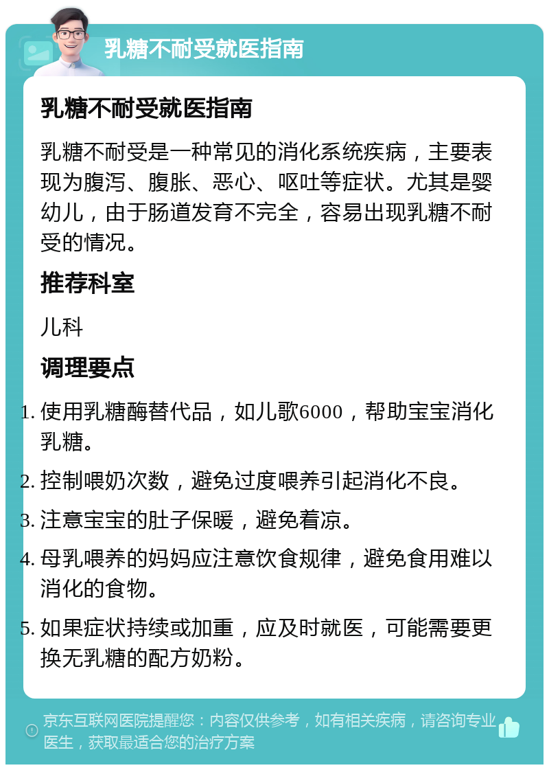 乳糖不耐受就医指南 乳糖不耐受就医指南 乳糖不耐受是一种常见的消化系统疾病，主要表现为腹泻、腹胀、恶心、呕吐等症状。尤其是婴幼儿，由于肠道发育不完全，容易出现乳糖不耐受的情况。 推荐科室 儿科 调理要点 使用乳糖酶替代品，如儿歌6000，帮助宝宝消化乳糖。 控制喂奶次数，避免过度喂养引起消化不良。 注意宝宝的肚子保暖，避免着凉。 母乳喂养的妈妈应注意饮食规律，避免食用难以消化的食物。 如果症状持续或加重，应及时就医，可能需要更换无乳糖的配方奶粉。