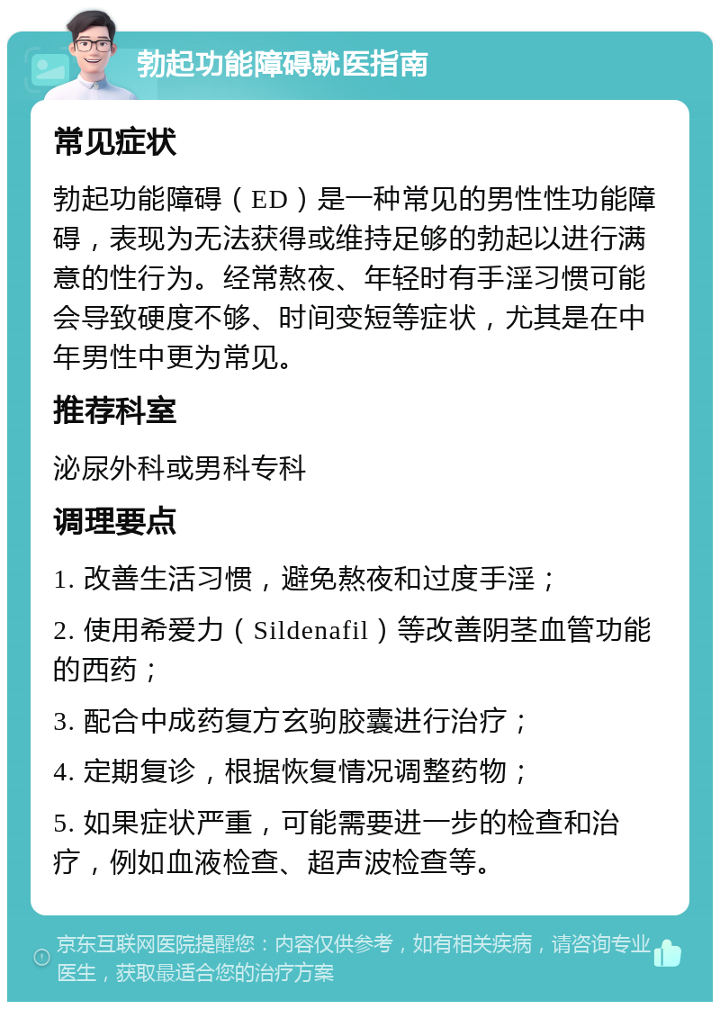 勃起功能障碍就医指南 常见症状 勃起功能障碍（ED）是一种常见的男性性功能障碍，表现为无法获得或维持足够的勃起以进行满意的性行为。经常熬夜、年轻时有手淫习惯可能会导致硬度不够、时间变短等症状，尤其是在中年男性中更为常见。 推荐科室 泌尿外科或男科专科 调理要点 1. 改善生活习惯，避免熬夜和过度手淫； 2. 使用希爱力（Sildenafil）等改善阴茎血管功能的西药； 3. 配合中成药复方玄驹胶囊进行治疗； 4. 定期复诊，根据恢复情况调整药物； 5. 如果症状严重，可能需要进一步的检查和治疗，例如血液检查、超声波检查等。