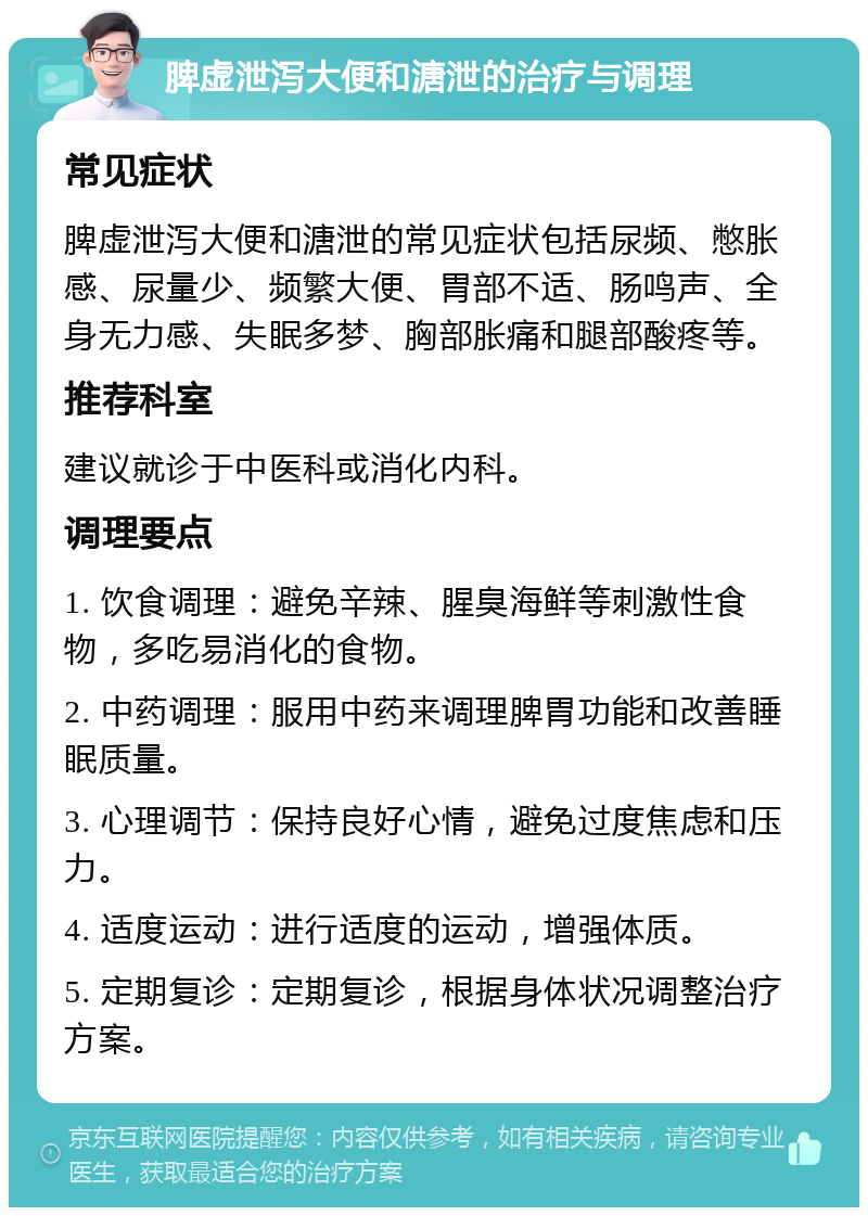 脾虚泄泻大便和溏泄的治疗与调理 常见症状 脾虚泄泻大便和溏泄的常见症状包括尿频、憋胀感、尿量少、频繁大便、胃部不适、肠鸣声、全身无力感、失眠多梦、胸部胀痛和腿部酸疼等。 推荐科室 建议就诊于中医科或消化内科。 调理要点 1. 饮食调理：避免辛辣、腥臭海鲜等刺激性食物，多吃易消化的食物。 2. 中药调理：服用中药来调理脾胃功能和改善睡眠质量。 3. 心理调节：保持良好心情，避免过度焦虑和压力。 4. 适度运动：进行适度的运动，增强体质。 5. 定期复诊：定期复诊，根据身体状况调整治疗方案。