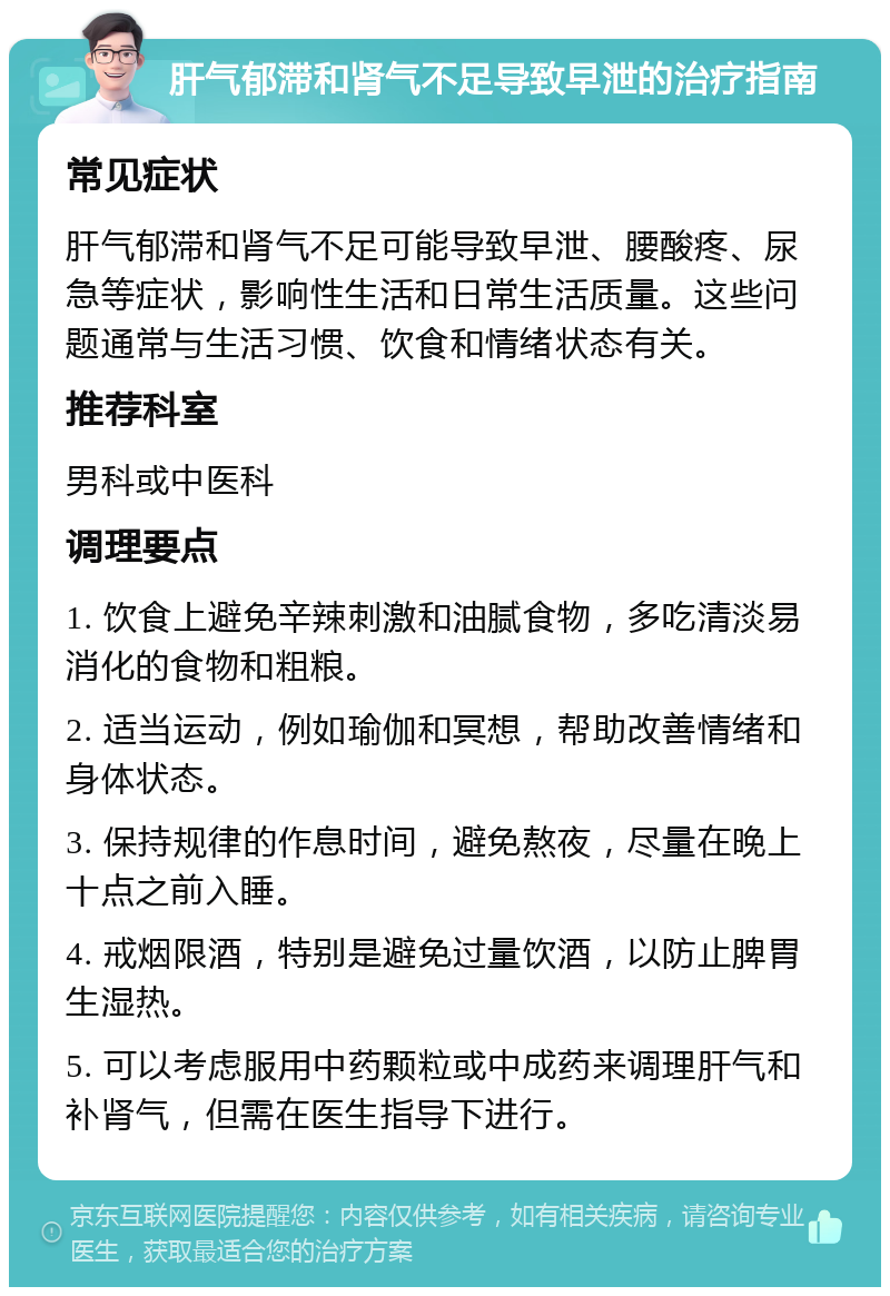 肝气郁滞和肾气不足导致早泄的治疗指南 常见症状 肝气郁滞和肾气不足可能导致早泄、腰酸疼、尿急等症状，影响性生活和日常生活质量。这些问题通常与生活习惯、饮食和情绪状态有关。 推荐科室 男科或中医科 调理要点 1. 饮食上避免辛辣刺激和油腻食物，多吃清淡易消化的食物和粗粮。 2. 适当运动，例如瑜伽和冥想，帮助改善情绪和身体状态。 3. 保持规律的作息时间，避免熬夜，尽量在晚上十点之前入睡。 4. 戒烟限酒，特别是避免过量饮酒，以防止脾胃生湿热。 5. 可以考虑服用中药颗粒或中成药来调理肝气和补肾气，但需在医生指导下进行。