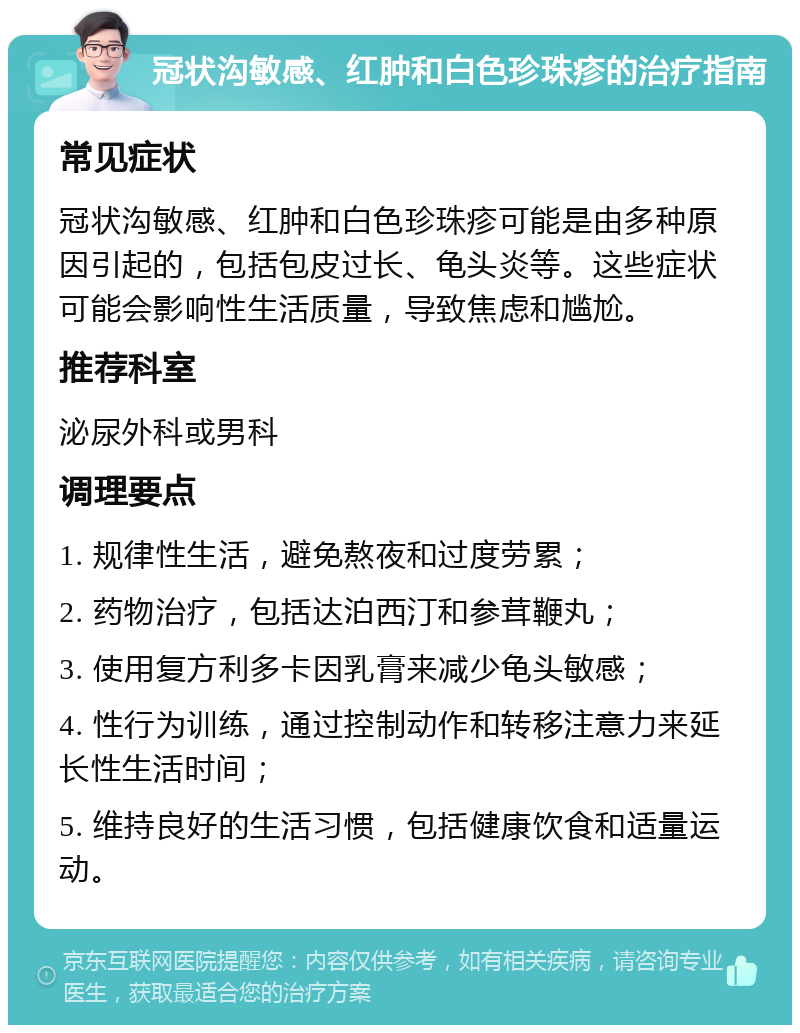 冠状沟敏感、红肿和白色珍珠疹的治疗指南 常见症状 冠状沟敏感、红肿和白色珍珠疹可能是由多种原因引起的，包括包皮过长、龟头炎等。这些症状可能会影响性生活质量，导致焦虑和尴尬。 推荐科室 泌尿外科或男科 调理要点 1. 规律性生活，避免熬夜和过度劳累； 2. 药物治疗，包括达泊西汀和参茸鞭丸； 3. 使用复方利多卡因乳膏来减少龟头敏感； 4. 性行为训练，通过控制动作和转移注意力来延长性生活时间； 5. 维持良好的生活习惯，包括健康饮食和适量运动。