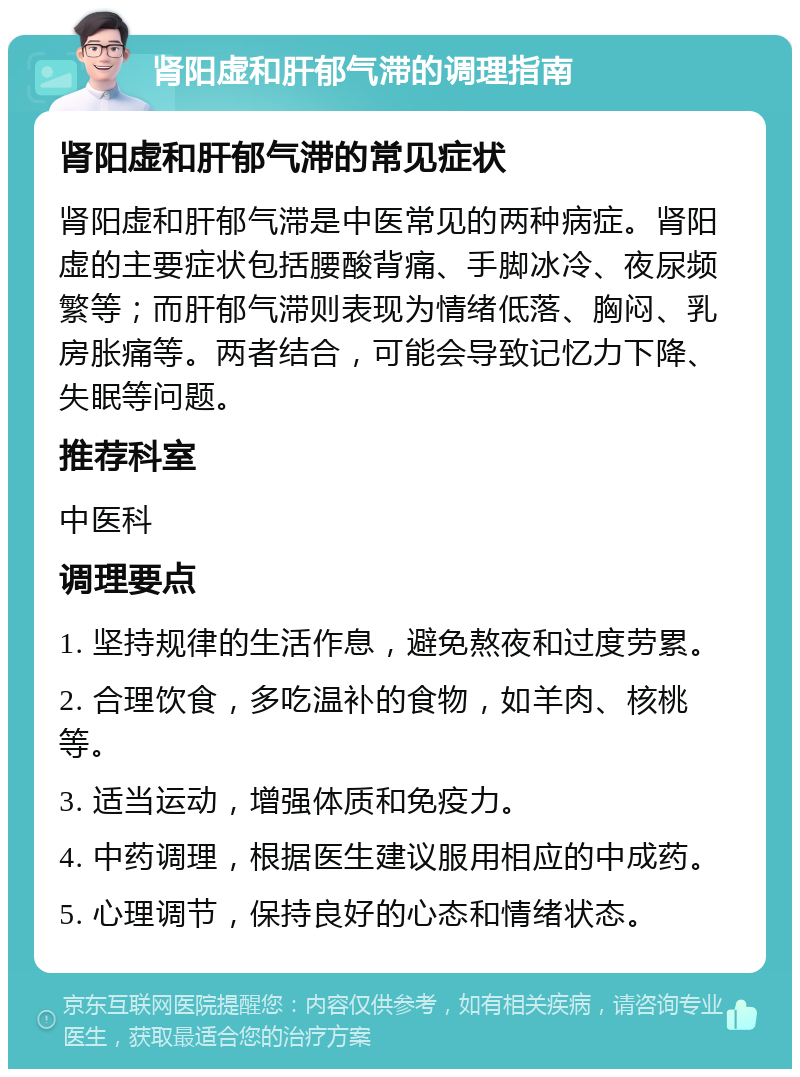 肾阳虚和肝郁气滞的调理指南 肾阳虚和肝郁气滞的常见症状 肾阳虚和肝郁气滞是中医常见的两种病症。肾阳虚的主要症状包括腰酸背痛、手脚冰冷、夜尿频繁等；而肝郁气滞则表现为情绪低落、胸闷、乳房胀痛等。两者结合，可能会导致记忆力下降、失眠等问题。 推荐科室 中医科 调理要点 1. 坚持规律的生活作息，避免熬夜和过度劳累。 2. 合理饮食，多吃温补的食物，如羊肉、核桃等。 3. 适当运动，增强体质和免疫力。 4. 中药调理，根据医生建议服用相应的中成药。 5. 心理调节，保持良好的心态和情绪状态。