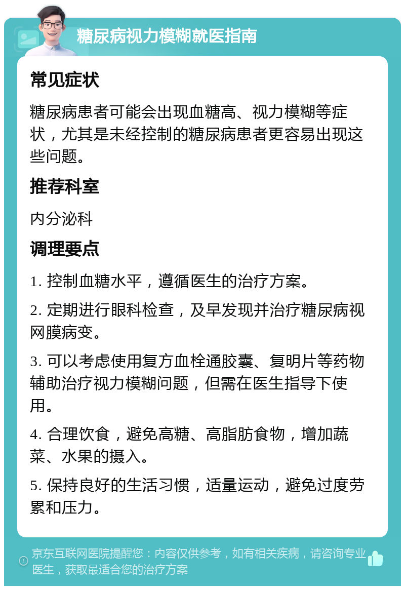 糖尿病视力模糊就医指南 常见症状 糖尿病患者可能会出现血糖高、视力模糊等症状，尤其是未经控制的糖尿病患者更容易出现这些问题。 推荐科室 内分泌科 调理要点 1. 控制血糖水平，遵循医生的治疗方案。 2. 定期进行眼科检查，及早发现并治疗糖尿病视网膜病变。 3. 可以考虑使用复方血栓通胶囊、复明片等药物辅助治疗视力模糊问题，但需在医生指导下使用。 4. 合理饮食，避免高糖、高脂肪食物，增加蔬菜、水果的摄入。 5. 保持良好的生活习惯，适量运动，避免过度劳累和压力。