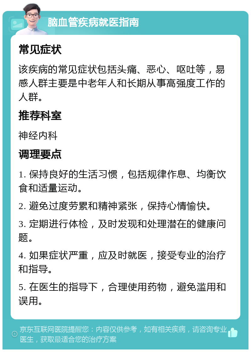 脑血管疾病就医指南 常见症状 该疾病的常见症状包括头痛、恶心、呕吐等，易感人群主要是中老年人和长期从事高强度工作的人群。 推荐科室 神经内科 调理要点 1. 保持良好的生活习惯，包括规律作息、均衡饮食和适量运动。 2. 避免过度劳累和精神紧张，保持心情愉快。 3. 定期进行体检，及时发现和处理潜在的健康问题。 4. 如果症状严重，应及时就医，接受专业的治疗和指导。 5. 在医生的指导下，合理使用药物，避免滥用和误用。