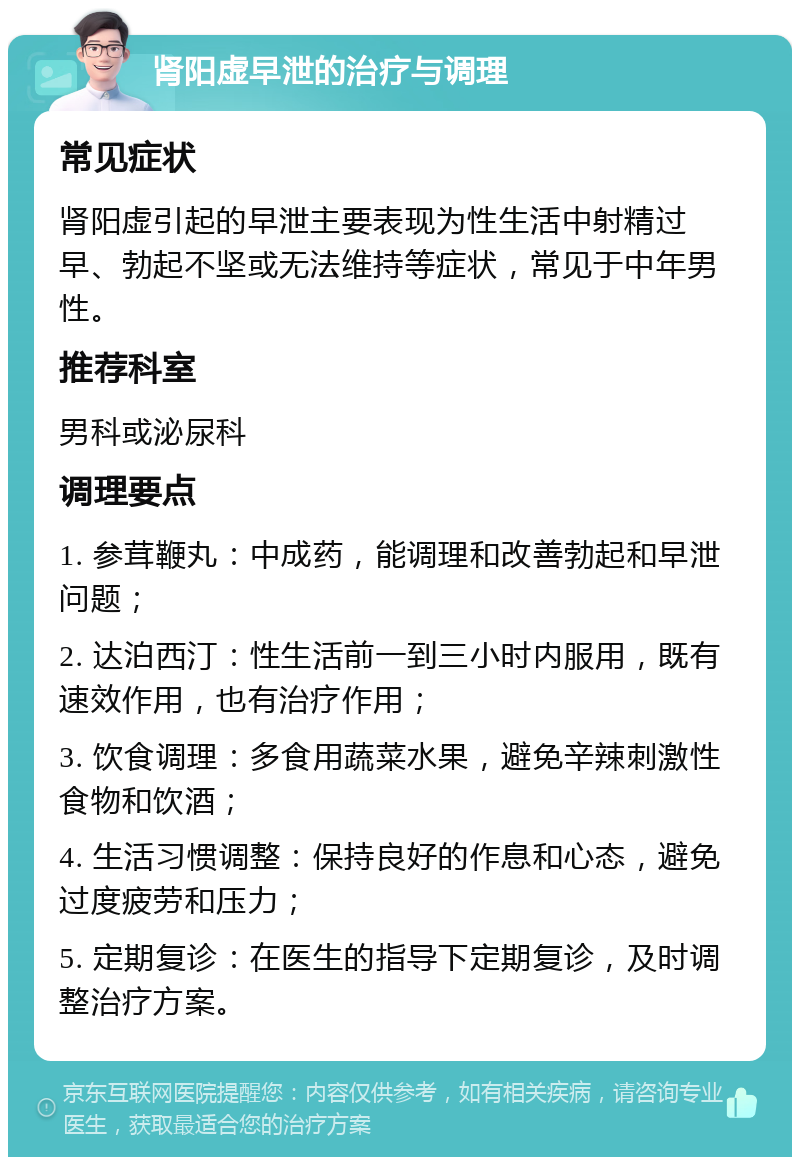 肾阳虚早泄的治疗与调理 常见症状 肾阳虚引起的早泄主要表现为性生活中射精过早、勃起不坚或无法维持等症状，常见于中年男性。 推荐科室 男科或泌尿科 调理要点 1. 参茸鞭丸：中成药，能调理和改善勃起和早泄问题； 2. 达泊西汀：性生活前一到三小时内服用，既有速效作用，也有治疗作用； 3. 饮食调理：多食用蔬菜水果，避免辛辣刺激性食物和饮酒； 4. 生活习惯调整：保持良好的作息和心态，避免过度疲劳和压力； 5. 定期复诊：在医生的指导下定期复诊，及时调整治疗方案。