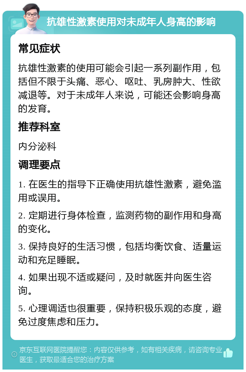 抗雄性激素使用对未成年人身高的影响 常见症状 抗雄性激素的使用可能会引起一系列副作用，包括但不限于头痛、恶心、呕吐、乳房肿大、性欲减退等。对于未成年人来说，可能还会影响身高的发育。 推荐科室 内分泌科 调理要点 1. 在医生的指导下正确使用抗雄性激素，避免滥用或误用。 2. 定期进行身体检查，监测药物的副作用和身高的变化。 3. 保持良好的生活习惯，包括均衡饮食、适量运动和充足睡眠。 4. 如果出现不适或疑问，及时就医并向医生咨询。 5. 心理调适也很重要，保持积极乐观的态度，避免过度焦虑和压力。