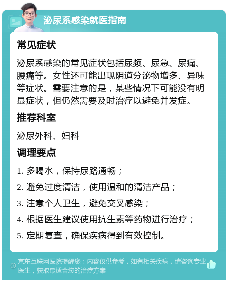 泌尿系感染就医指南 常见症状 泌尿系感染的常见症状包括尿频、尿急、尿痛、腰痛等。女性还可能出现阴道分泌物增多、异味等症状。需要注意的是，某些情况下可能没有明显症状，但仍然需要及时治疗以避免并发症。 推荐科室 泌尿外科、妇科 调理要点 1. 多喝水，保持尿路通畅； 2. 避免过度清洁，使用温和的清洁产品； 3. 注意个人卫生，避免交叉感染； 4. 根据医生建议使用抗生素等药物进行治疗； 5. 定期复查，确保疾病得到有效控制。