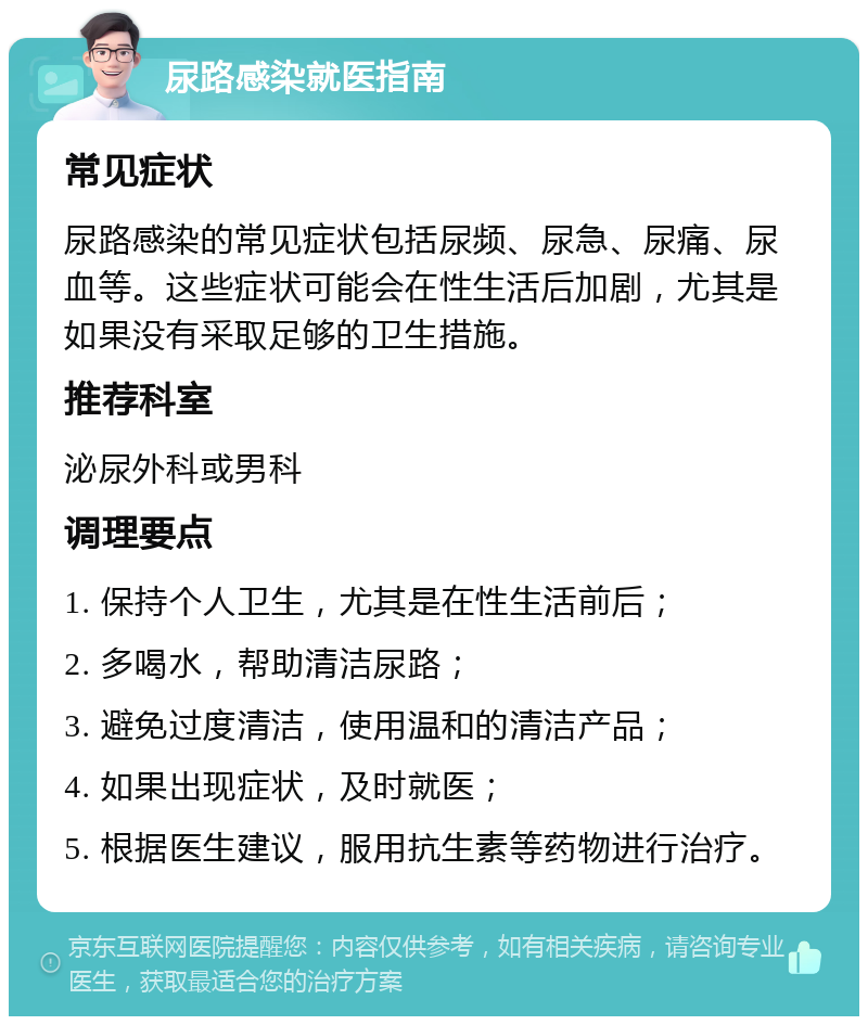 尿路感染就医指南 常见症状 尿路感染的常见症状包括尿频、尿急、尿痛、尿血等。这些症状可能会在性生活后加剧，尤其是如果没有采取足够的卫生措施。 推荐科室 泌尿外科或男科 调理要点 1. 保持个人卫生，尤其是在性生活前后； 2. 多喝水，帮助清洁尿路； 3. 避免过度清洁，使用温和的清洁产品； 4. 如果出现症状，及时就医； 5. 根据医生建议，服用抗生素等药物进行治疗。