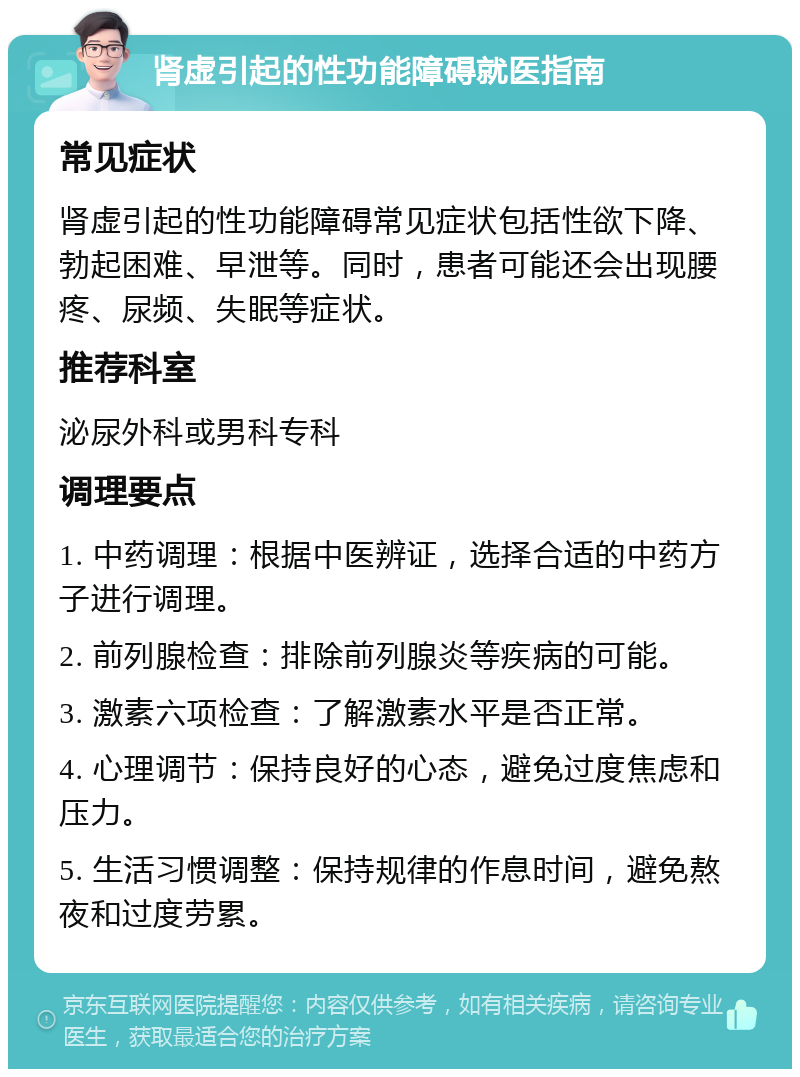 肾虚引起的性功能障碍就医指南 常见症状 肾虚引起的性功能障碍常见症状包括性欲下降、勃起困难、早泄等。同时，患者可能还会出现腰疼、尿频、失眠等症状。 推荐科室 泌尿外科或男科专科 调理要点 1. 中药调理：根据中医辨证，选择合适的中药方子进行调理。 2. 前列腺检查：排除前列腺炎等疾病的可能。 3. 激素六项检查：了解激素水平是否正常。 4. 心理调节：保持良好的心态，避免过度焦虑和压力。 5. 生活习惯调整：保持规律的作息时间，避免熬夜和过度劳累。