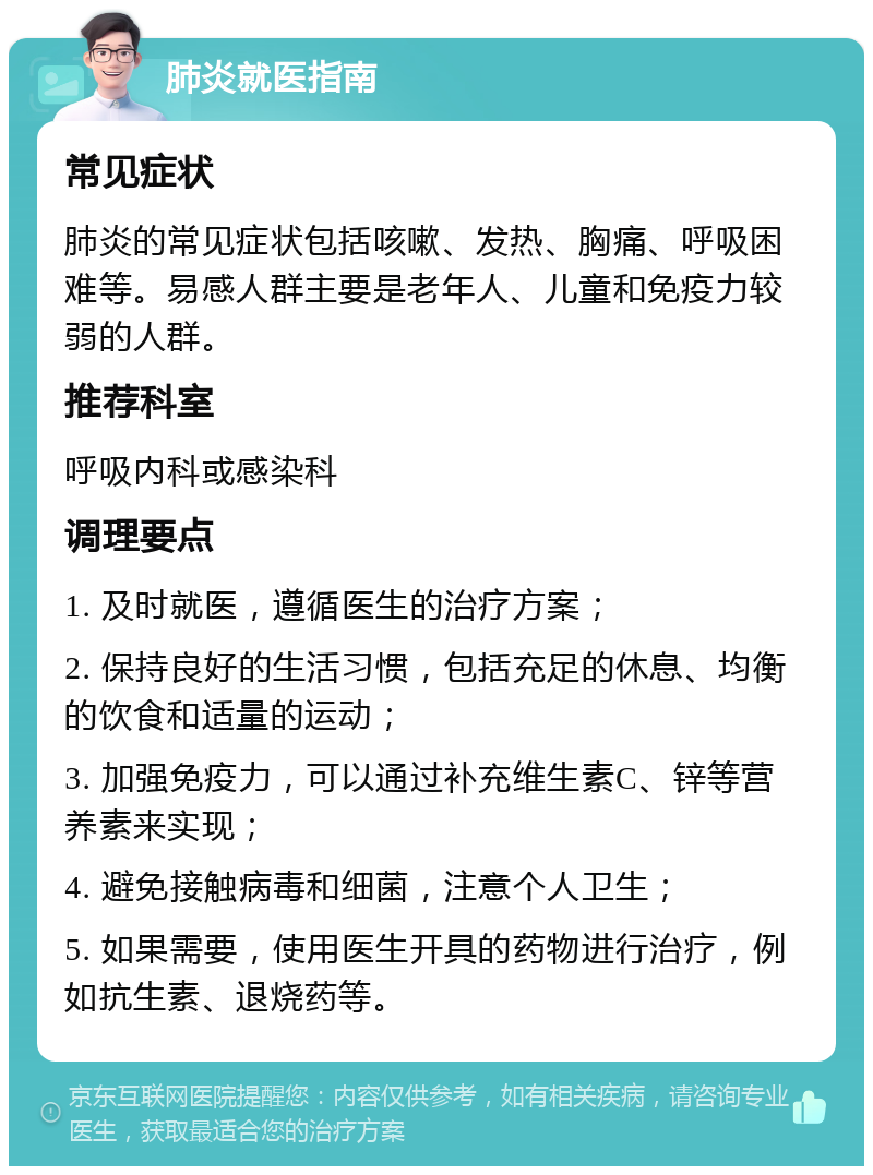 肺炎就医指南 常见症状 肺炎的常见症状包括咳嗽、发热、胸痛、呼吸困难等。易感人群主要是老年人、儿童和免疫力较弱的人群。 推荐科室 呼吸内科或感染科 调理要点 1. 及时就医，遵循医生的治疗方案； 2. 保持良好的生活习惯，包括充足的休息、均衡的饮食和适量的运动； 3. 加强免疫力，可以通过补充维生素C、锌等营养素来实现； 4. 避免接触病毒和细菌，注意个人卫生； 5. 如果需要，使用医生开具的药物进行治疗，例如抗生素、退烧药等。