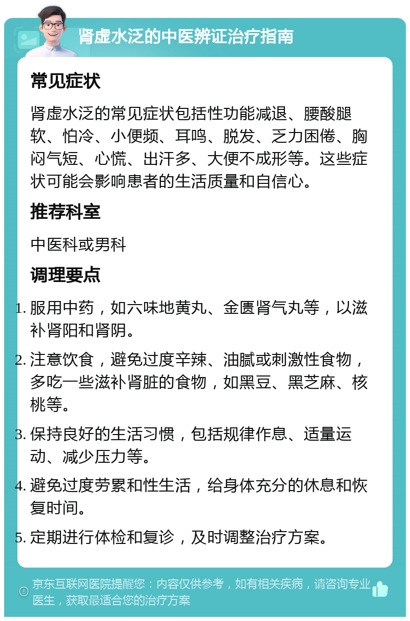 肾虚水泛的中医辨证治疗指南 常见症状 肾虚水泛的常见症状包括性功能减退、腰酸腿软、怕冷、小便频、耳鸣、脱发、乏力困倦、胸闷气短、心慌、出汗多、大便不成形等。这些症状可能会影响患者的生活质量和自信心。 推荐科室 中医科或男科 调理要点 服用中药，如六味地黄丸、金匮肾气丸等，以滋补肾阳和肾阴。 注意饮食，避免过度辛辣、油腻或刺激性食物，多吃一些滋补肾脏的食物，如黑豆、黑芝麻、核桃等。 保持良好的生活习惯，包括规律作息、适量运动、减少压力等。 避免过度劳累和性生活，给身体充分的休息和恢复时间。 定期进行体检和复诊，及时调整治疗方案。