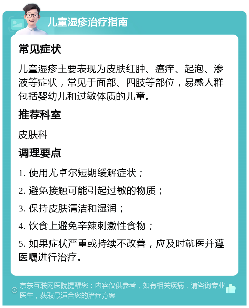 儿童湿疹治疗指南 常见症状 儿童湿疹主要表现为皮肤红肿、瘙痒、起泡、渗液等症状，常见于面部、四肢等部位，易感人群包括婴幼儿和过敏体质的儿童。 推荐科室 皮肤科 调理要点 1. 使用尤卓尔短期缓解症状； 2. 避免接触可能引起过敏的物质； 3. 保持皮肤清洁和湿润； 4. 饮食上避免辛辣刺激性食物； 5. 如果症状严重或持续不改善，应及时就医并遵医嘱进行治疗。