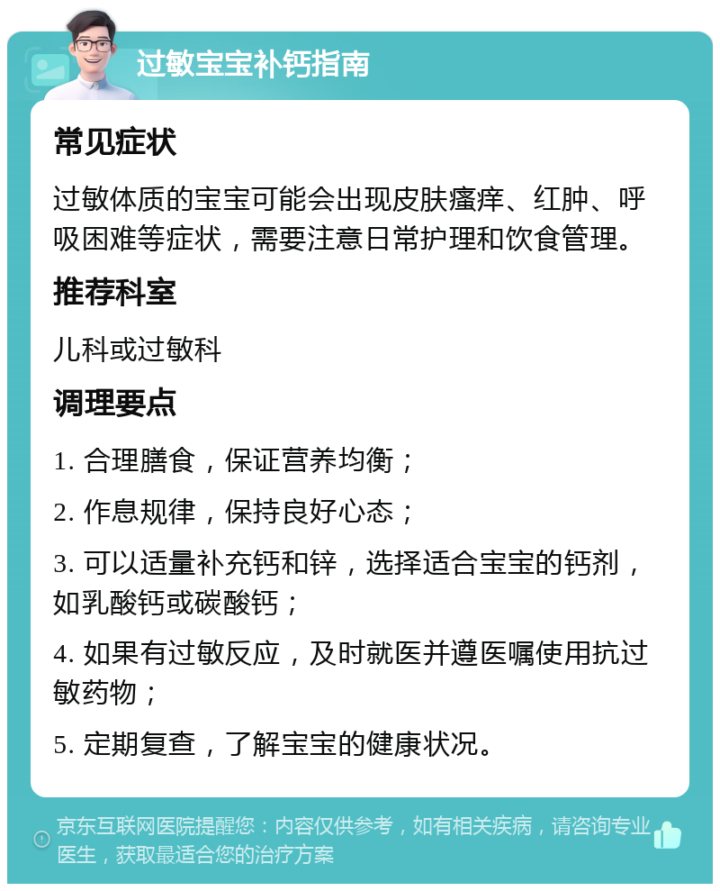 过敏宝宝补钙指南 常见症状 过敏体质的宝宝可能会出现皮肤瘙痒、红肿、呼吸困难等症状，需要注意日常护理和饮食管理。 推荐科室 儿科或过敏科 调理要点 1. 合理膳食，保证营养均衡； 2. 作息规律，保持良好心态； 3. 可以适量补充钙和锌，选择适合宝宝的钙剂，如乳酸钙或碳酸钙； 4. 如果有过敏反应，及时就医并遵医嘱使用抗过敏药物； 5. 定期复查，了解宝宝的健康状况。