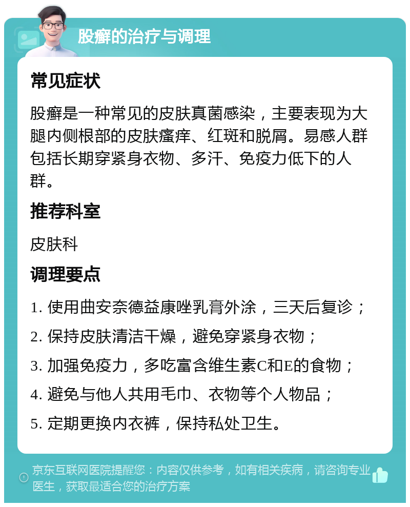 股癣的治疗与调理 常见症状 股癣是一种常见的皮肤真菌感染，主要表现为大腿内侧根部的皮肤瘙痒、红斑和脱屑。易感人群包括长期穿紧身衣物、多汗、免疫力低下的人群。 推荐科室 皮肤科 调理要点 1. 使用曲安奈德益康唑乳膏外涂，三天后复诊； 2. 保持皮肤清洁干燥，避免穿紧身衣物； 3. 加强免疫力，多吃富含维生素C和E的食物； 4. 避免与他人共用毛巾、衣物等个人物品； 5. 定期更换内衣裤，保持私处卫生。