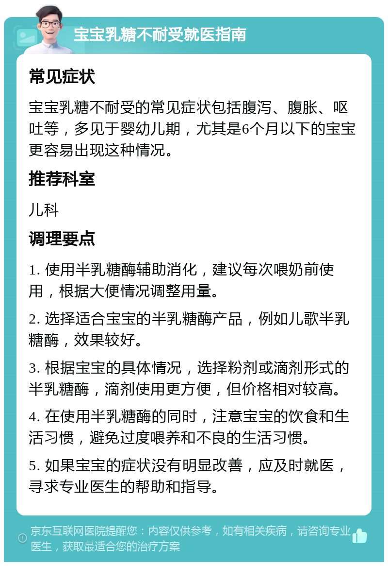 宝宝乳糖不耐受就医指南 常见症状 宝宝乳糖不耐受的常见症状包括腹泻、腹胀、呕吐等，多见于婴幼儿期，尤其是6个月以下的宝宝更容易出现这种情况。 推荐科室 儿科 调理要点 1. 使用半乳糖酶辅助消化，建议每次喂奶前使用，根据大便情况调整用量。 2. 选择适合宝宝的半乳糖酶产品，例如儿歌半乳糖酶，效果较好。 3. 根据宝宝的具体情况，选择粉剂或滴剂形式的半乳糖酶，滴剂使用更方便，但价格相对较高。 4. 在使用半乳糖酶的同时，注意宝宝的饮食和生活习惯，避免过度喂养和不良的生活习惯。 5. 如果宝宝的症状没有明显改善，应及时就医，寻求专业医生的帮助和指导。