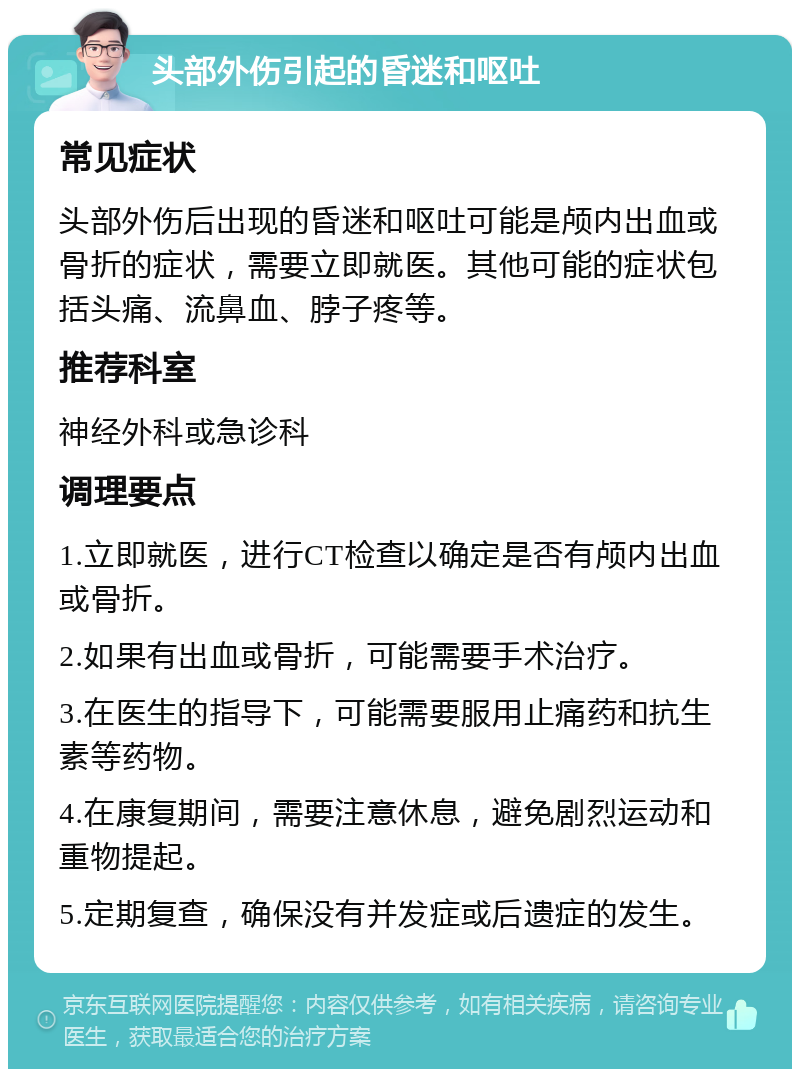 头部外伤引起的昏迷和呕吐 常见症状 头部外伤后出现的昏迷和呕吐可能是颅内出血或骨折的症状，需要立即就医。其他可能的症状包括头痛、流鼻血、脖子疼等。 推荐科室 神经外科或急诊科 调理要点 1.立即就医，进行CT检查以确定是否有颅内出血或骨折。 2.如果有出血或骨折，可能需要手术治疗。 3.在医生的指导下，可能需要服用止痛药和抗生素等药物。 4.在康复期间，需要注意休息，避免剧烈运动和重物提起。 5.定期复查，确保没有并发症或后遗症的发生。