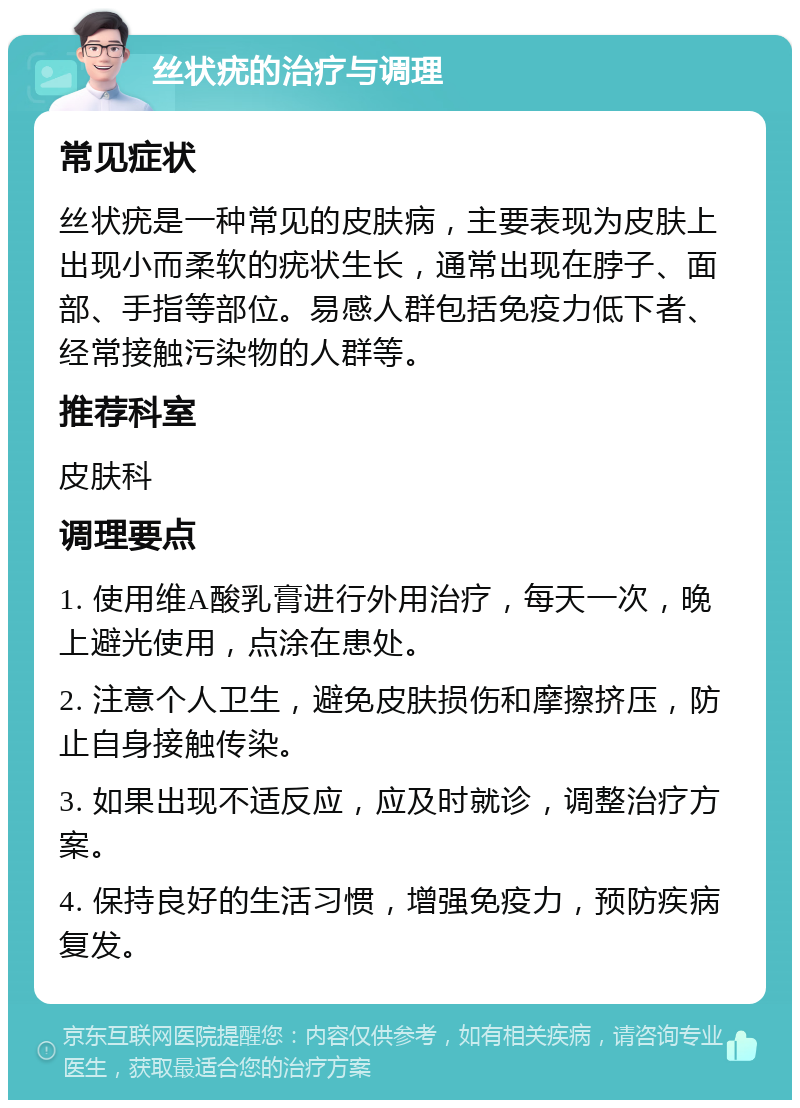 丝状疣的治疗与调理 常见症状 丝状疣是一种常见的皮肤病，主要表现为皮肤上出现小而柔软的疣状生长，通常出现在脖子、面部、手指等部位。易感人群包括免疫力低下者、经常接触污染物的人群等。 推荐科室 皮肤科 调理要点 1. 使用维A酸乳膏进行外用治疗，每天一次，晚上避光使用，点涂在患处。 2. 注意个人卫生，避免皮肤损伤和摩擦挤压，防止自身接触传染。 3. 如果出现不适反应，应及时就诊，调整治疗方案。 4. 保持良好的生活习惯，增强免疫力，预防疾病复发。