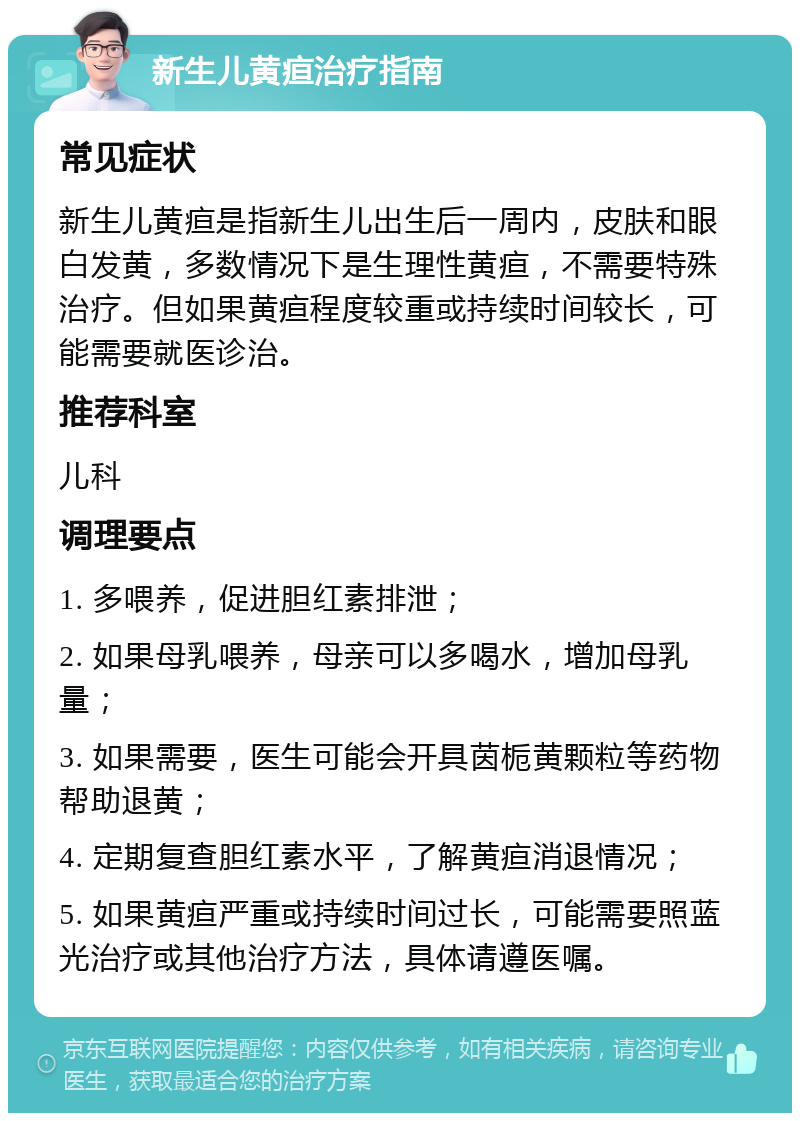 新生儿黄疸治疗指南 常见症状 新生儿黄疸是指新生儿出生后一周内，皮肤和眼白发黄，多数情况下是生理性黄疸，不需要特殊治疗。但如果黄疸程度较重或持续时间较长，可能需要就医诊治。 推荐科室 儿科 调理要点 1. 多喂养，促进胆红素排泄； 2. 如果母乳喂养，母亲可以多喝水，增加母乳量； 3. 如果需要，医生可能会开具茵栀黄颗粒等药物帮助退黄； 4. 定期复查胆红素水平，了解黄疸消退情况； 5. 如果黄疸严重或持续时间过长，可能需要照蓝光治疗或其他治疗方法，具体请遵医嘱。